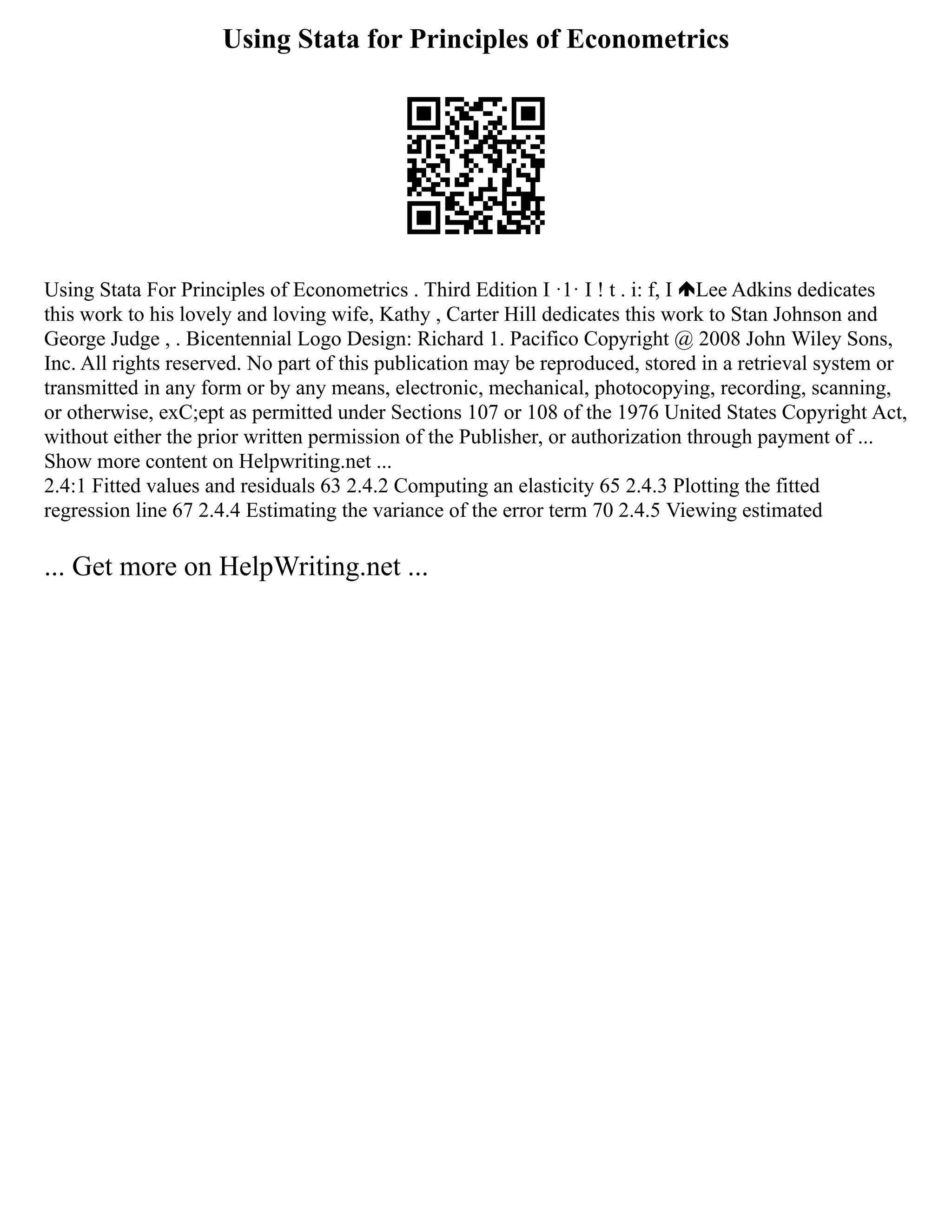 Using Stata for Principles of Econometrics
Using Stata For Principles of Econometrics . Third Edition I ·1· I ! t . i: f, I Lee Adkins dedicates
this work to his lovely and loving wife, Kathy , Carter Hill dedicates this work to Stan Johnson and
George Judge , . Bicentennial Logo Design: Richard 1. Pacifico Copyright @ 2008 John Wiley Sons,
Inc. All rights reserved. No part of this publication may be reproduced, stored in a retrieval system or
transmitted in any form or by any means, electronic, mechanical, photocopying, recording, scanning,
or otherwise, exC;ept as permitted under Sections 107 or 108 of the 1976 United States Copyright Act,
without either the prior written permission of the Publisher, or authorization through payment of ...
Show more content on Helpwriting.net ...
2.4:1 Fitted values and residuals 63 2.4.2 Computing an elasticity 65 2.4.3 Plotting the fitted
regression line 67 2.4.4 Estimating the variance of the error term 70 2.4.5 Viewing estimated
... Get more on HelpWriting.net ...
 