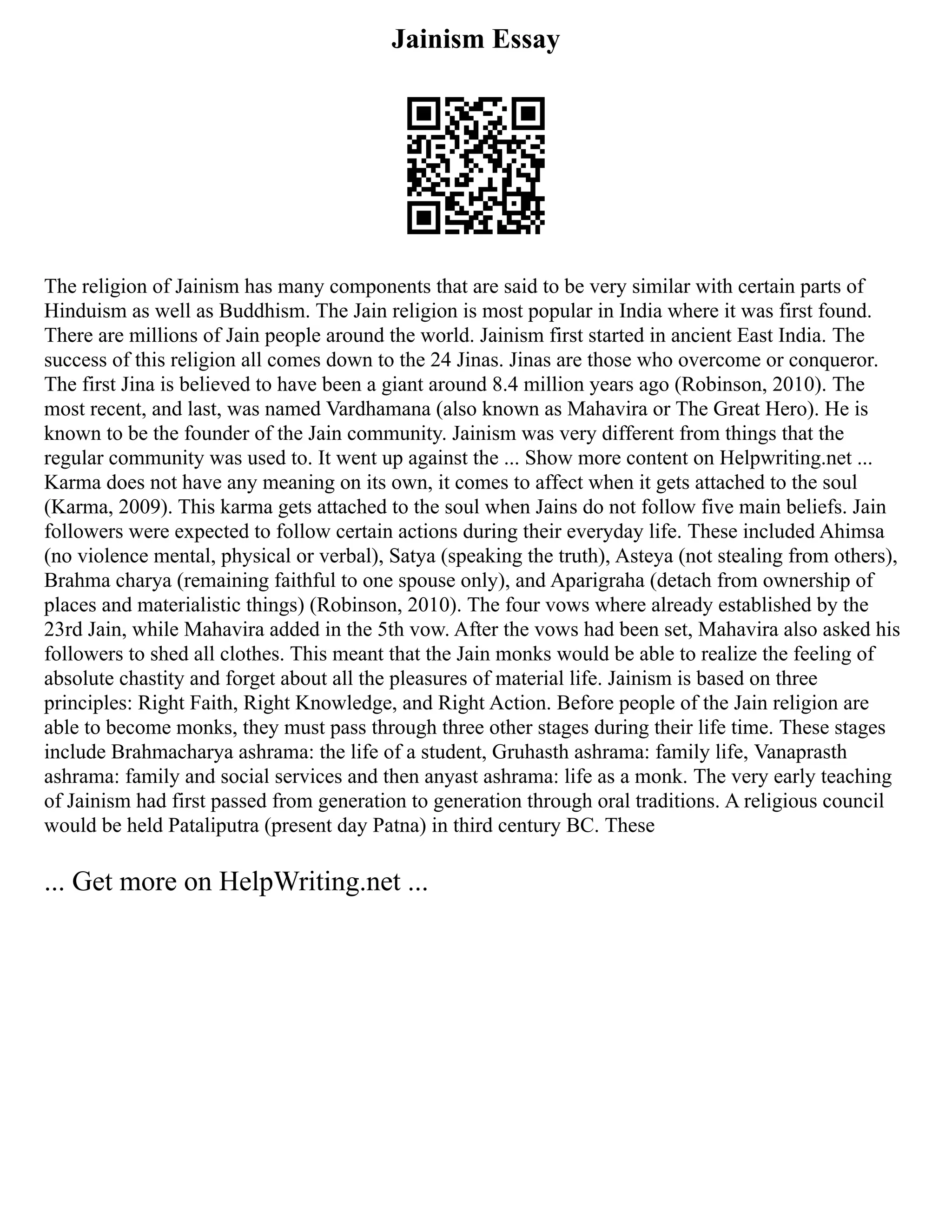 Jainism Essay
The religion of Jainism has many components that are said to be very similar with certain parts of
Hinduism as well as Buddhism. The Jain religion is most popular in India where it was first found.
There are millions of Jain people around the world. Jainism first started in ancient East India. The
success of this religion all comes down to the 24 Jinas. Jinas are those who overcome or conqueror.
The first Jina is believed to have been a giant around 8.4 million years ago (Robinson, 2010). The
most recent, and last, was named Vardhamana (also known as Mahavira or The Great Hero). He is
known to be the founder of the Jain community. Jainism was very different from things that the
regular community was used to. It went up against the ... Show more content on Helpwriting.net ...
Karma does not have any meaning on its own, it comes to affect when it gets attached to the soul
(Karma, 2009). This karma gets attached to the soul when Jains do not follow five main beliefs. Jain
followers were expected to follow certain actions during their everyday life. These included Ahimsa
(no violence mental, physical or verbal), Satya (speaking the truth), Asteya (not stealing from others),
Brahma charya (remaining faithful to one spouse only), and Aparigraha (detach from ownership of
places and materialistic things) (Robinson, 2010). The four vows where already established by the
23rd Jain, while Mahavira added in the 5th vow. After the vows had been set, Mahavira also asked his
followers to shed all clothes. This meant that the Jain monks would be able to realize the feeling of
absolute chastity and forget about all the pleasures of material life. Jainism is based on three
principles: Right Faith, Right Knowledge, and Right Action. Before people of the Jain religion are
able to become monks, they must pass through three other stages during their life time. These stages
include Brahmacharya ashrama: the life of a student, Gruhasth ashrama: family life, Vanaprasth
ashrama: family and social services and then anyast ashrama: life as a monk. The very early teaching
of Jainism had first passed from generation to generation through oral traditions. A religious council
would be held Pataliputra (present day Patna) in third century BC. These
... Get more on HelpWriting.net ...
 