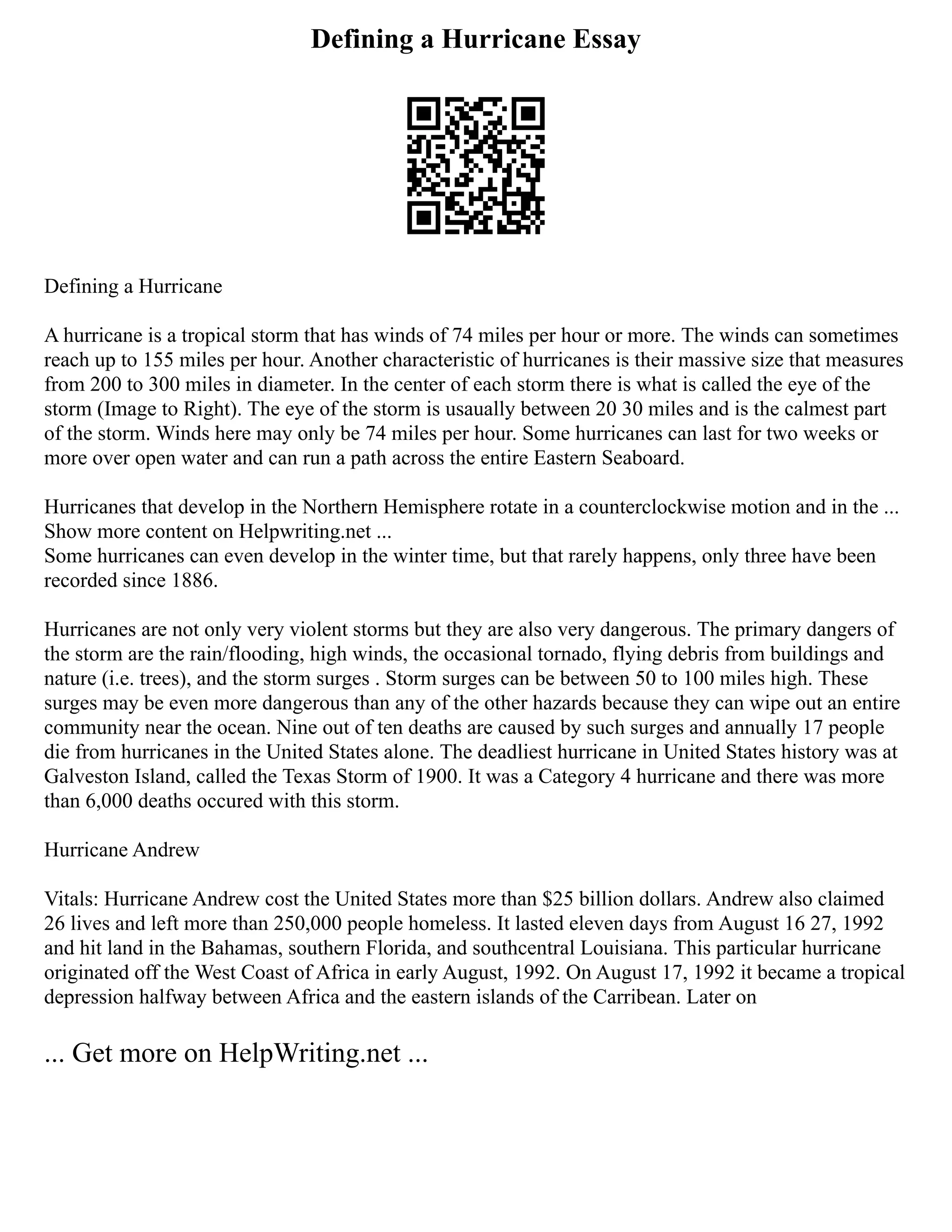 Defining a Hurricane Essay
Defining a Hurricane
A hurricane is a tropical storm that has winds of 74 miles per hour or more. The winds can sometimes
reach up to 155 miles per hour. Another characteristic of hurricanes is their massive size that measures
from 200 to 300 miles in diameter. In the center of each storm there is what is called the eye of the
storm (Image to Right). The eye of the storm is usaually between 20 30 miles and is the calmest part
of the storm. Winds here may only be 74 miles per hour. Some hurricanes can last for two weeks or
more over open water and can run a path across the entire Eastern Seaboard.
Hurricanes that develop in the Northern Hemisphere rotate in a counterclockwise motion and in the ...
Show more content on Helpwriting.net ...
Some hurricanes can even develop in the winter time, but that rarely happens, only three have been
recorded since 1886.
Hurricanes are not only very violent storms but they are also very dangerous. The primary dangers of
the storm are the rain/flooding, high winds, the occasional tornado, flying debris from buildings and
nature (i.e. trees), and the storm surges . Storm surges can be between 50 to 100 miles high. These
surges may be even more dangerous than any of the other hazards because they can wipe out an entire
community near the ocean. Nine out of ten deaths are caused by such surges and annually 17 people
die from hurricanes in the United States alone. The deadliest hurricane in United States history was at
Galveston Island, called the Texas Storm of 1900. It was a Category 4 hurricane and there was more
than 6,000 deaths occured with this storm.
Hurricane Andrew
Vitals: Hurricane Andrew cost the United States more than $25 billion dollars. Andrew also claimed
26 lives and left more than 250,000 people homeless. It lasted eleven days from August 16 27, 1992
and hit land in the Bahamas, southern Florida, and southcentral Louisiana. This particular hurricane
originated off the West Coast of Africa in early August, 1992. On August 17, 1992 it became a tropical
depression halfway between Africa and the eastern islands of the Carribean. Later on
... Get more on HelpWriting.net ...
 