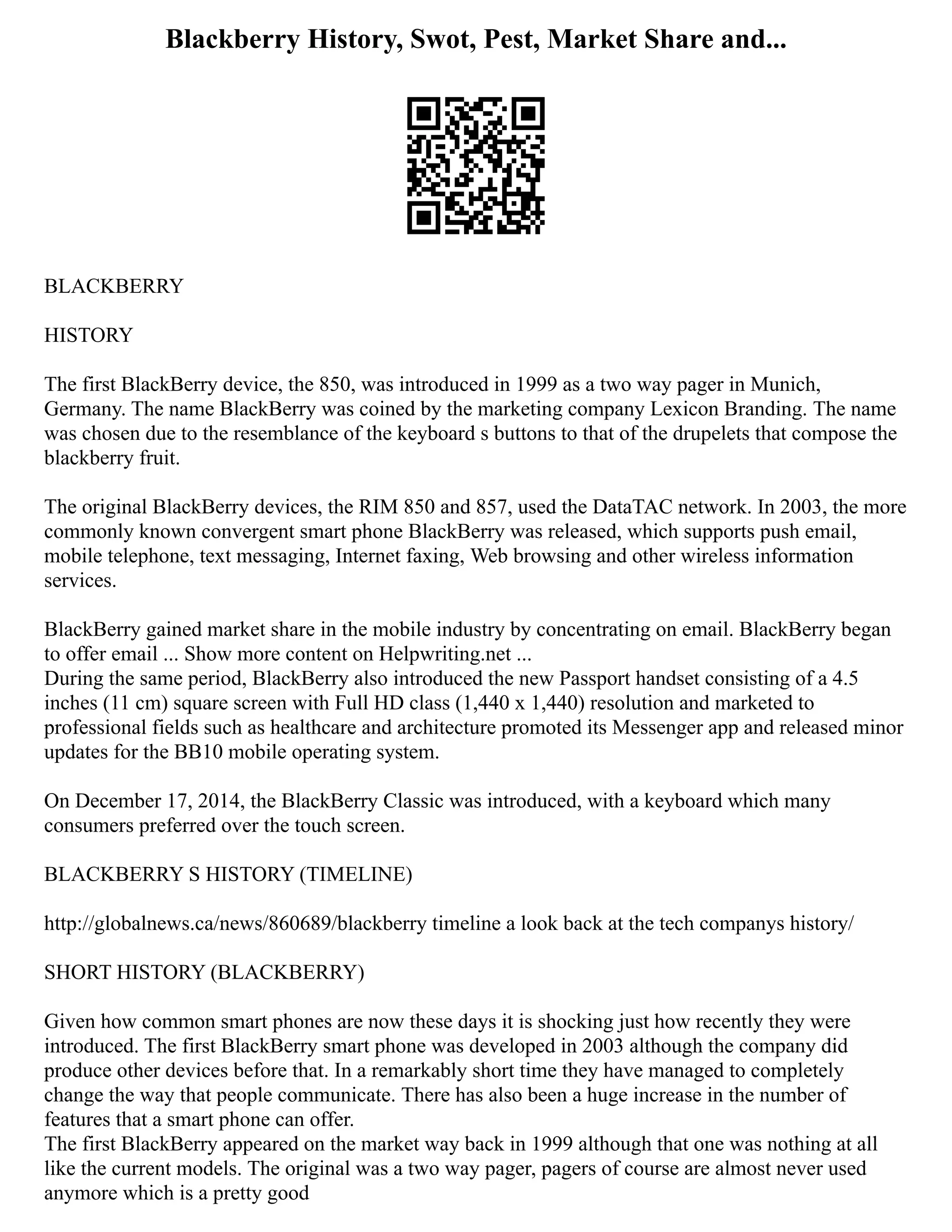 Blackberry History, Swot, Pest, Market Share and...
BLACKBERRY
HISTORY
The first BlackBerry device, the 850, was introduced in 1999 as a two way pager in Munich,
Germany. The name BlackBerry was coined by the marketing company Lexicon Branding. The name
was chosen due to the resemblance of the keyboard s buttons to that of the drupelets that compose the
blackberry fruit.
The original BlackBerry devices, the RIM 850 and 857, used the DataTAC network. In 2003, the more
commonly known convergent smart phone BlackBerry was released, which supports push email,
mobile telephone, text messaging, Internet faxing, Web browsing and other wireless information
services.
BlackBerry gained market share in the mobile industry by concentrating on email. BlackBerry began
to offer email ... Show more content on Helpwriting.net ...
During the same period, BlackBerry also introduced the new Passport handset consisting of a 4.5
inches (11 cm) square screen with Full HD class (1,440 x 1,440) resolution and marketed to
professional fields such as healthcare and architecture promoted its Messenger app and released minor
updates for the BB10 mobile operating system.
On December 17, 2014, the BlackBerry Classic was introduced, with a keyboard which many
consumers preferred over the touch screen.
BLACKBERRY S HISTORY (TIMELINE)
http://globalnews.ca/news/860689/blackberry timeline a look back at the tech companys history/
SHORT HISTORY (BLACKBERRY)
Given how common smart phones are now these days it is shocking just how recently they were
introduced. The first BlackBerry smart phone was developed in 2003 although the company did
produce other devices before that. In a remarkably short time they have managed to completely
change the way that people communicate. There has also been a huge increase in the number of
features that a smart phone can offer.
The first BlackBerry appeared on the market way back in 1999 although that one was nothing at all
like the current models. The original was a two way pager, pagers of course are almost never used
anymore which is a pretty good
 