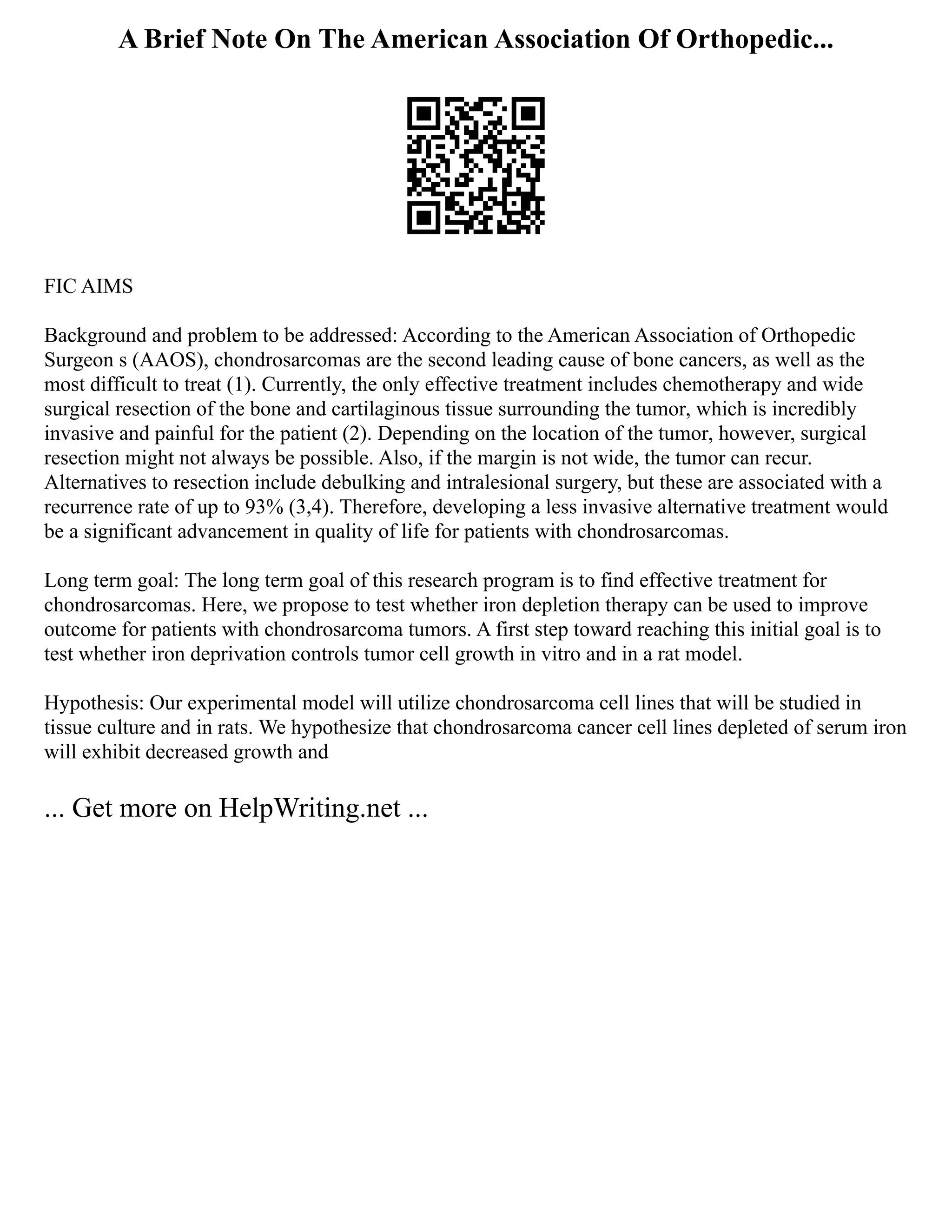 A Brief Note On The American Association Of Orthopedic...
FIC AIMS
Background and problem to be addressed: According to the American Association of Orthopedic
Surgeon s (AAOS), chondrosarcomas are the second leading cause of bone cancers, as well as the
most difficult to treat (1). Currently, the only effective treatment includes chemotherapy and wide
surgical resection of the bone and cartilaginous tissue surrounding the tumor, which is incredibly
invasive and painful for the patient (2). Depending on the location of the tumor, however, surgical
resection might not always be possible. Also, if the margin is not wide, the tumor can recur.
Alternatives to resection include debulking and intralesional surgery, but these are associated with a
recurrence rate of up to 93% (3,4). Therefore, developing a less invasive alternative treatment would
be a significant advancement in quality of life for patients with chondrosarcomas.
Long term goal: The long term goal of this research program is to find effective treatment for
chondrosarcomas. Here, we propose to test whether iron depletion therapy can be used to improve
outcome for patients with chondrosarcoma tumors. A first step toward reaching this initial goal is to
test whether iron deprivation controls tumor cell growth in vitro and in a rat model.
Hypothesis: Our experimental model will utilize chondrosarcoma cell lines that will be studied in
tissue culture and in rats. We hypothesize that chondrosarcoma cancer cell lines depleted of serum iron
will exhibit decreased growth and
... Get more on HelpWriting.net ...
 