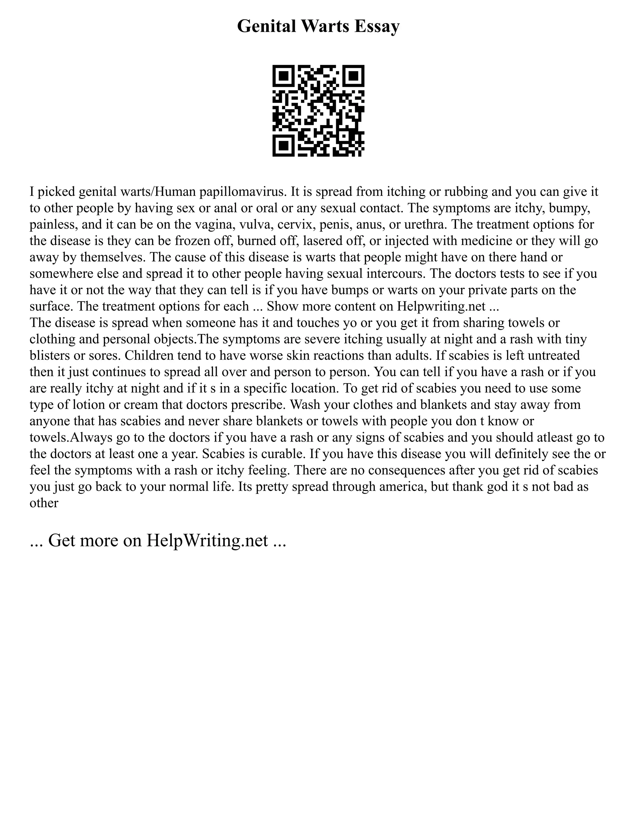 Genital Warts Essay
I picked genital warts/Human papillomavirus. It is spread from itching or rubbing and you can give it
to other people by having sex or anal or oral or any sexual contact. The symptoms are itchy, bumpy,
painless, and it can be on the vagina, vulva, cervix, penis, anus, or urethra. The treatment options for
the disease is they can be frozen off, burned off, lasered off, or injected with medicine or they will go
away by themselves. The cause of this disease is warts that people might have on there hand or
somewhere else and spread it to other people having sexual intercours. The doctors tests to see if you
have it or not the way that they can tell is if you have bumps or warts on your private parts on the
surface. The treatment options for each ... Show more content on Helpwriting.net ...
The disease is spread when someone has it and touches yo or you get it from sharing towels or
clothing and personal objects.The symptoms are severe itching usually at night and a rash with tiny
blisters or sores. Children tend to have worse skin reactions than adults. If scabies is left untreated
then it just continues to spread all over and person to person. You can tell if you have a rash or if you
are really itchy at night and if it s in a specific location. To get rid of scabies you need to use some
type of lotion or cream that doctors prescribe. Wash your clothes and blankets and stay away from
anyone that has scabies and never share blankets or towels with people you don t know or
towels.Always go to the doctors if you have a rash or any signs of scabies and you should atleast go to
the doctors at least one a year. Scabies is curable. If you have this disease you will definitely see the or
feel the symptoms with a rash or itchy feeling. There are no consequences after you get rid of scabies
you just go back to your normal life. Its pretty spread through america, but thank god it s not bad as
other
... Get more on HelpWriting.net ...
 