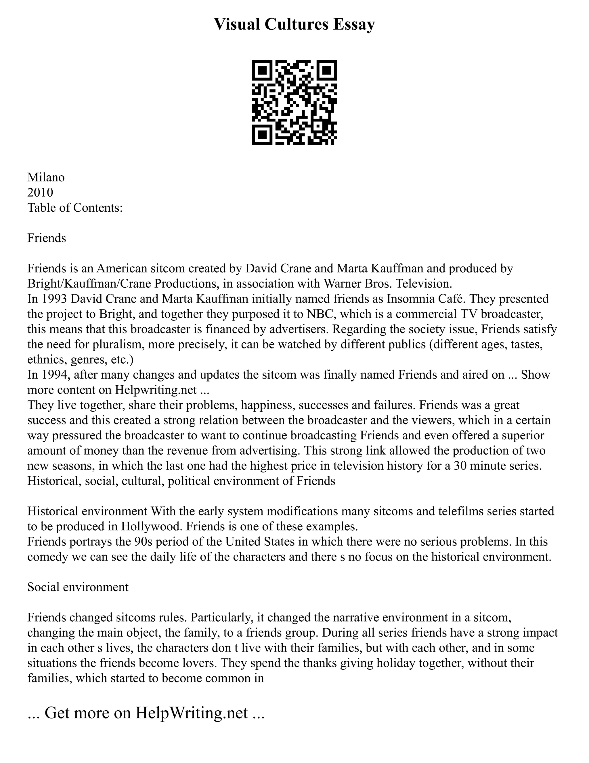 Visual Cultures Essay
Milano
2010
Table of Contents:
Friends
Friends is an American sitcom created by David Crane and Marta Kauffman and produced by
Bright/Kauffman/Crane Productions, in association with Warner Bros. Television.
In 1993 David Crane and Marta Kauffman initially named friends as Insomnia Café. They presented
the project to Bright, and together they purposed it to NBC, which is a commercial TV broadcaster,
this means that this broadcaster is financed by advertisers. Regarding the society issue, Friends satisfy
the need for pluralism, more precisely, it can be watched by different publics (different ages, tastes,
ethnics, genres, etc.)
In 1994, after many changes and updates the sitcom was finally named Friends and aired on ... Show
more content on Helpwriting.net ...
They live together, share their problems, happiness, successes and failures. Friends was a great
success and this created a strong relation between the broadcaster and the viewers, which in a certain
way pressured the broadcaster to want to continue broadcasting Friends and even offered a superior
amount of money than the revenue from advertising. This strong link allowed the production of two
new seasons, in which the last one had the highest price in television history for a 30 minute series.
Historical, social, cultural, political environment of Friends
Historical environment With the early system modifications many sitcoms and telefilms series started
to be produced in Hollywood. Friends is one of these examples.
Friends portrays the 90s period of the United States in which there were no serious problems. In this
comedy we can see the daily life of the characters and there s no focus on the historical environment.
Social environment
Friends changed sitcoms rules. Particularly, it changed the narrative environment in a sitcom,
changing the main object, the family, to a friends group. During all series friends have a strong impact
in each other s lives, the characters don t live with their families, but with each other, and in some
situations the friends become lovers. They spend the thanks giving holiday together, without their
families, which started to become common in
... Get more on HelpWriting.net ...
 