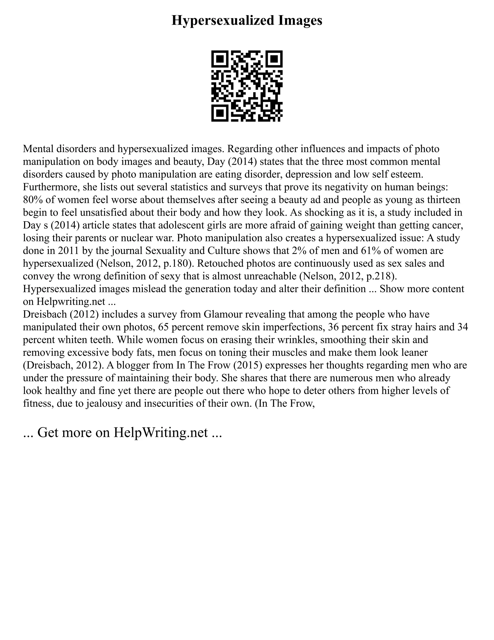 Hypersexualized Images
Mental disorders and hypersexualized images. Regarding other influences and impacts of photo
manipulation on body images and beauty, Day (2014) states that the three most common mental
disorders caused by photo manipulation are eating disorder, depression and low self esteem.
Furthermore, she lists out several statistics and surveys that prove its negativity on human beings:
80% of women feel worse about themselves after seeing a beauty ad and people as young as thirteen
begin to feel unsatisfied about their body and how they look. As shocking as it is, a study included in
Day s (2014) article states that adolescent girls are more afraid of gaining weight than getting cancer,
losing their parents or nuclear war. Photo manipulation also creates a hypersexualized issue: A study
done in 2011 by the journal Sexuality and Culture shows that 2% of men and 61% of women are
hypersexualized (Nelson, 2012, p.180). Retouched photos are continuously used as sex sales and
convey the wrong definition of sexy that is almost unreachable (Nelson, 2012, p.218).
Hypersexualized images mislead the generation today and alter their definition ... Show more content
on Helpwriting.net ...
Dreisbach (2012) includes a survey from Glamour revealing that among the people who have
manipulated their own photos, 65 percent remove skin imperfections, 36 percent fix stray hairs and 34
percent whiten teeth. While women focus on erasing their wrinkles, smoothing their skin and
removing excessive body fats, men focus on toning their muscles and make them look leaner
(Dreisbach, 2012). A blogger from In The Frow (2015) expresses her thoughts regarding men who are
under the pressure of maintaining their body. She shares that there are numerous men who already
look healthy and fine yet there are people out there who hope to deter others from higher levels of
fitness, due to jealousy and insecurities of their own. (In The Frow,
... Get more on HelpWriting.net ...
 