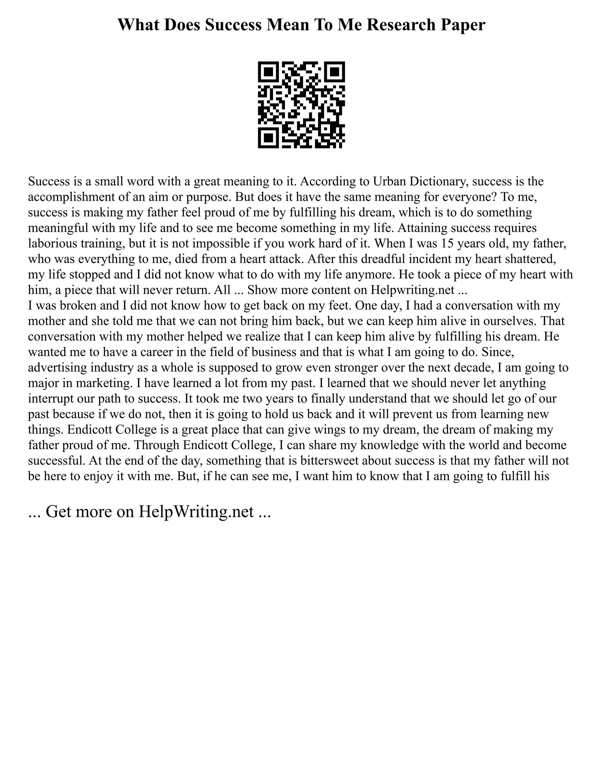 What Does Success Mean To Me Research Paper
Success is a small word with a great meaning to it. According to Urban Dictionary, success is the
accomplishment of an aim or purpose. But does it have the same meaning for everyone? To me,
success is making my father feel proud of me by fulfilling his dream, which is to do something
meaningful with my life and to see me become something in my life. Attaining success requires
laborious training, but it is not impossible if you work hard of it. When I was 15 years old, my father,
who was everything to me, died from a heart attack. After this dreadful incident my heart shattered,
my life stopped and I did not know what to do with my life anymore. He took a piece of my heart with
him, a piece that will never return. All ... Show more content on Helpwriting.net ...
I was broken and I did not know how to get back on my feet. One day, I had a conversation with my
mother and she told me that we can not bring him back, but we can keep him alive in ourselves. That
conversation with my mother helped we realize that I can keep him alive by fulfilling his dream. He
wanted me to have a career in the field of business and that is what I am going to do. Since,
advertising industry as a whole is supposed to grow even stronger over the next decade, I am going to
major in marketing. I have learned a lot from my past. I learned that we should never let anything
interrupt our path to success. It took me two years to finally understand that we should let go of our
past because if we do not, then it is going to hold us back and it will prevent us from learning new
things. Endicott College is a great place that can give wings to my dream, the dream of making my
father proud of me. Through Endicott College, I can share my knowledge with the world and become
successful. At the end of the day, something that is bittersweet about success is that my father will not
be here to enjoy it with me. But, if he can see me, I want him to know that I am going to fulfill his
... Get more on HelpWriting.net ...
 