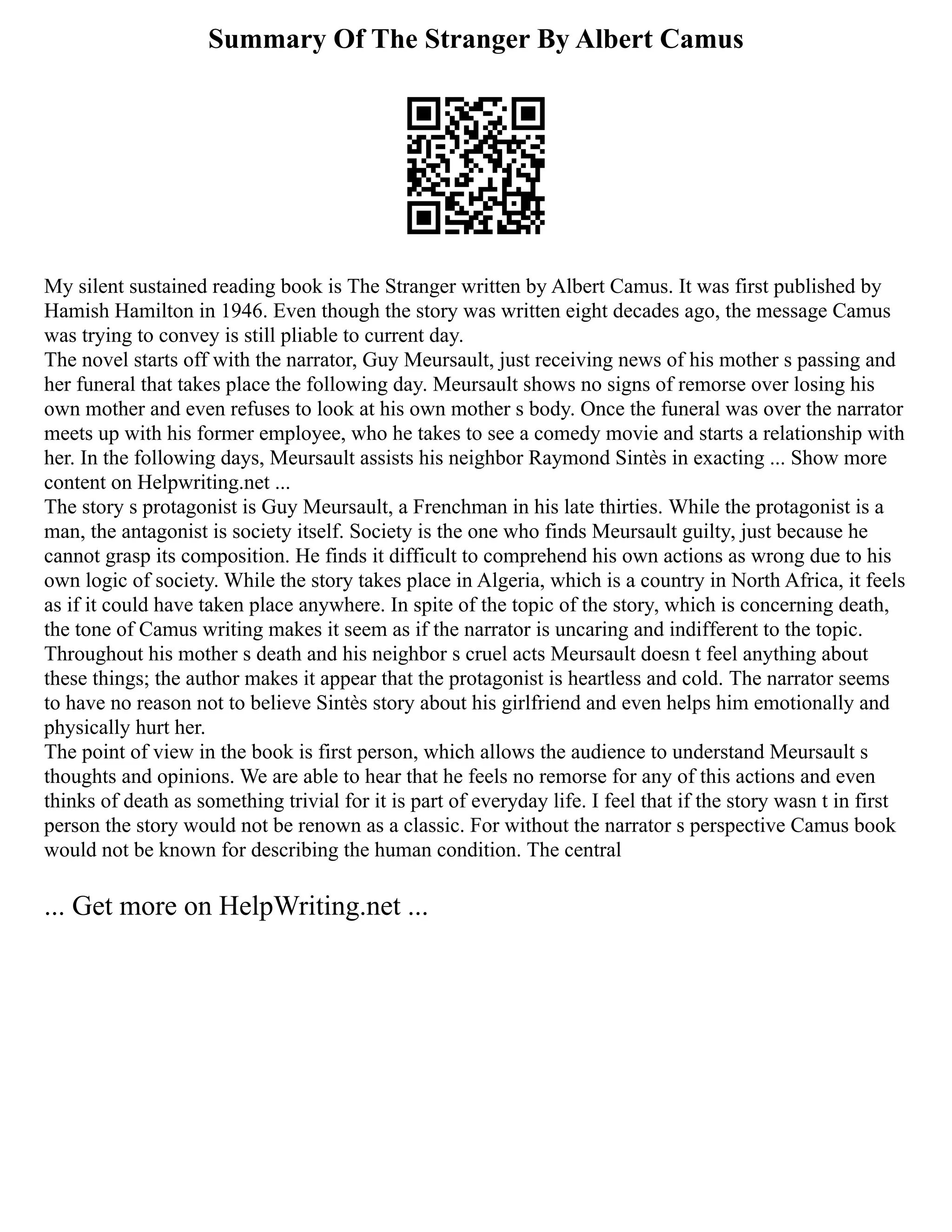 Summary Of The Stranger By Albert Camus
My silent sustained reading book is The Stranger written by Albert Camus. It was first published by
Hamish Hamilton in 1946. Even though the story was written eight decades ago, the message Camus
was trying to convey is still pliable to current day.
The novel starts off with the narrator, Guy Meursault, just receiving news of his mother s passing and
her funeral that takes place the following day. Meursault shows no signs of remorse over losing his
own mother and even refuses to look at his own mother s body. Once the funeral was over the narrator
meets up with his former employee, who he takes to see a comedy movie and starts a relationship with
her. In the following days, Meursault assists his neighbor Raymond Sintès in exacting ... Show more
content on Helpwriting.net ...
The story s protagonist is Guy Meursault, a Frenchman in his late thirties. While the protagonist is a
man, the antagonist is society itself. Society is the one who finds Meursault guilty, just because he
cannot grasp its composition. He finds it difficult to comprehend his own actions as wrong due to his
own logic of society. While the story takes place in Algeria, which is a country in North Africa, it feels
as if it could have taken place anywhere. In spite of the topic of the story, which is concerning death,
the tone of Camus writing makes it seem as if the narrator is uncaring and indifferent to the topic.
Throughout his mother s death and his neighbor s cruel acts Meursault doesn t feel anything about
these things; the author makes it appear that the protagonist is heartless and cold. The narrator seems
to have no reason not to believe Sintès story about his girlfriend and even helps him emotionally and
physically hurt her.
The point of view in the book is first person, which allows the audience to understand Meursault s
thoughts and opinions. We are able to hear that he feels no remorse for any of this actions and even
thinks of death as something trivial for it is part of everyday life. I feel that if the story wasn t in first
person the story would not be renown as a classic. For without the narrator s perspective Camus book
would not be known for describing the human condition. The central
... Get more on HelpWriting.net ...
 