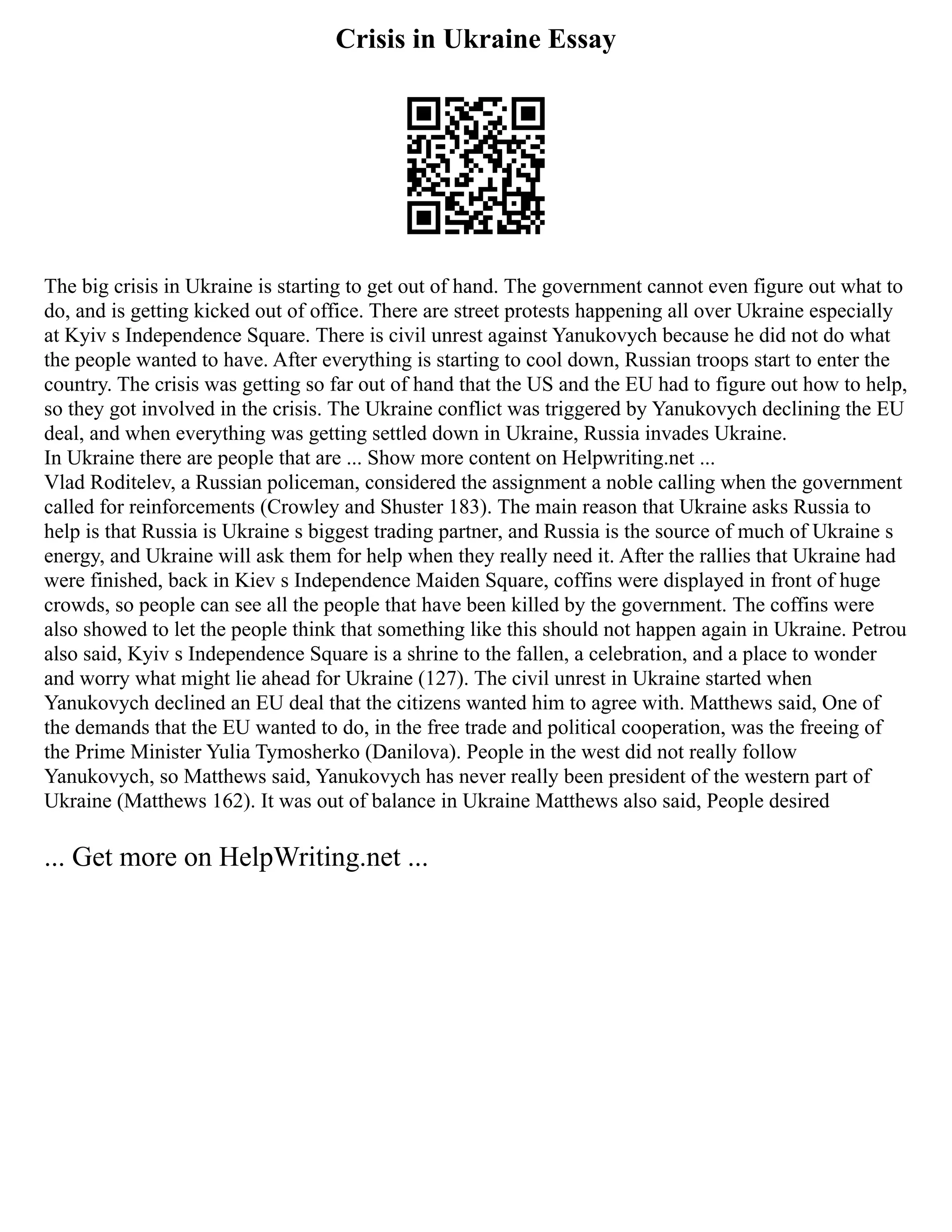 Crisis in Ukraine Essay
The big crisis in Ukraine is starting to get out of hand. The government cannot even figure out what to
do, and is getting kicked out of office. There are street protests happening all over Ukraine especially
at Kyiv s Independence Square. There is civil unrest against Yanukovych because he did not do what
the people wanted to have. After everything is starting to cool down, Russian troops start to enter the
country. The crisis was getting so far out of hand that the US and the EU had to figure out how to help,
so they got involved in the crisis. The Ukraine conflict was triggered by Yanukovych declining the EU
deal, and when everything was getting settled down in Ukraine, Russia invades Ukraine.
In Ukraine there are people that are ... Show more content on Helpwriting.net ...
Vlad Roditelev, a Russian policeman, considered the assignment a noble calling when the government
called for reinforcements (Crowley and Shuster 183). The main reason that Ukraine asks Russia to
help is that Russia is Ukraine s biggest trading partner, and Russia is the source of much of Ukraine s
energy, and Ukraine will ask them for help when they really need it. After the rallies that Ukraine had
were finished, back in Kiev s Independence Maiden Square, coffins were displayed in front of huge
crowds, so people can see all the people that have been killed by the government. The coffins were
also showed to let the people think that something like this should not happen again in Ukraine. Petrou
also said, Kyiv s Independence Square is a shrine to the fallen, a celebration, and a place to wonder
and worry what might lie ahead for Ukraine (127). The civil unrest in Ukraine started when
Yanukovych declined an EU deal that the citizens wanted him to agree with. Matthews said, One of
the demands that the EU wanted to do, in the free trade and political cooperation, was the freeing of
the Prime Minister Yulia Tymosherko (Danilova). People in the west did not really follow
Yanukovych, so Matthews said, Yanukovych has never really been president of the western part of
Ukraine (Matthews 162). It was out of balance in Ukraine Matthews also said, People desired
... Get more on HelpWriting.net ...
 