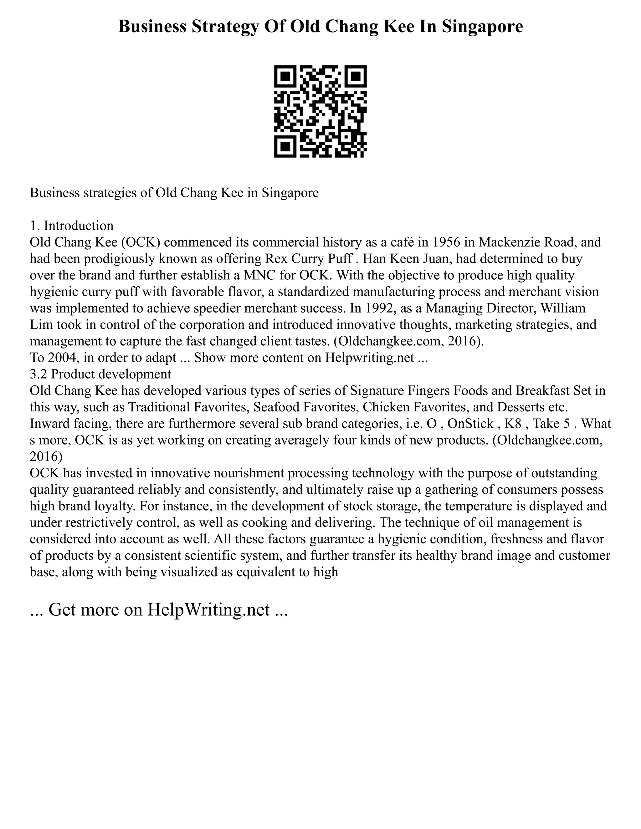 Business Strategy Of Old Chang Kee In Singapore
Business strategies of Old Chang Kee in Singapore
1. Introduction
Old Chang Kee (OCK) commenced its commercial history as a café in 1956 in Mackenzie Road, and
had been prodigiously known as offering Rex Curry Puff . Han Keen Juan, had determined to buy
over the brand and further establish a MNC for OCK. With the objective to produce high quality
hygienic curry puff with favorable flavor, a standardized manufacturing process and merchant vision
was implemented to achieve speedier merchant success. In 1992, as a Managing Director, William
Lim took in control of the corporation and introduced innovative thoughts, marketing strategies, and
management to capture the fast changed client tastes. (Oldchangkee.com, 2016).
To 2004, in order to adapt ... Show more content on Helpwriting.net ...
3.2 Product development
Old Chang Kee has developed various types of series of Signature Fingers Foods and Breakfast Set in
this way, such as Traditional Favorites, Seafood Favorites, Chicken Favorites, and Desserts etc.
Inward facing, there are furthermore several sub brand categories, i.e. O , OnStick , K8 , Take 5 . What
s more, OCK is as yet working on creating averagely four kinds of new products. (Oldchangkee.com,
2016)
OCK has invested in innovative nourishment processing technology with the purpose of outstanding
quality guaranteed reliably and consistently, and ultimately raise up a gathering of consumers possess
high brand loyalty. For instance, in the development of stock storage, the temperature is displayed and
under restrictively control, as well as cooking and delivering. The technique of oil management is
considered into account as well. All these factors guarantee a hygienic condition, freshness and flavor
of products by a consistent scientific system, and further transfer its healthy brand image and customer
base, along with being visualized as equivalent to high
... Get more on HelpWriting.net ...
 