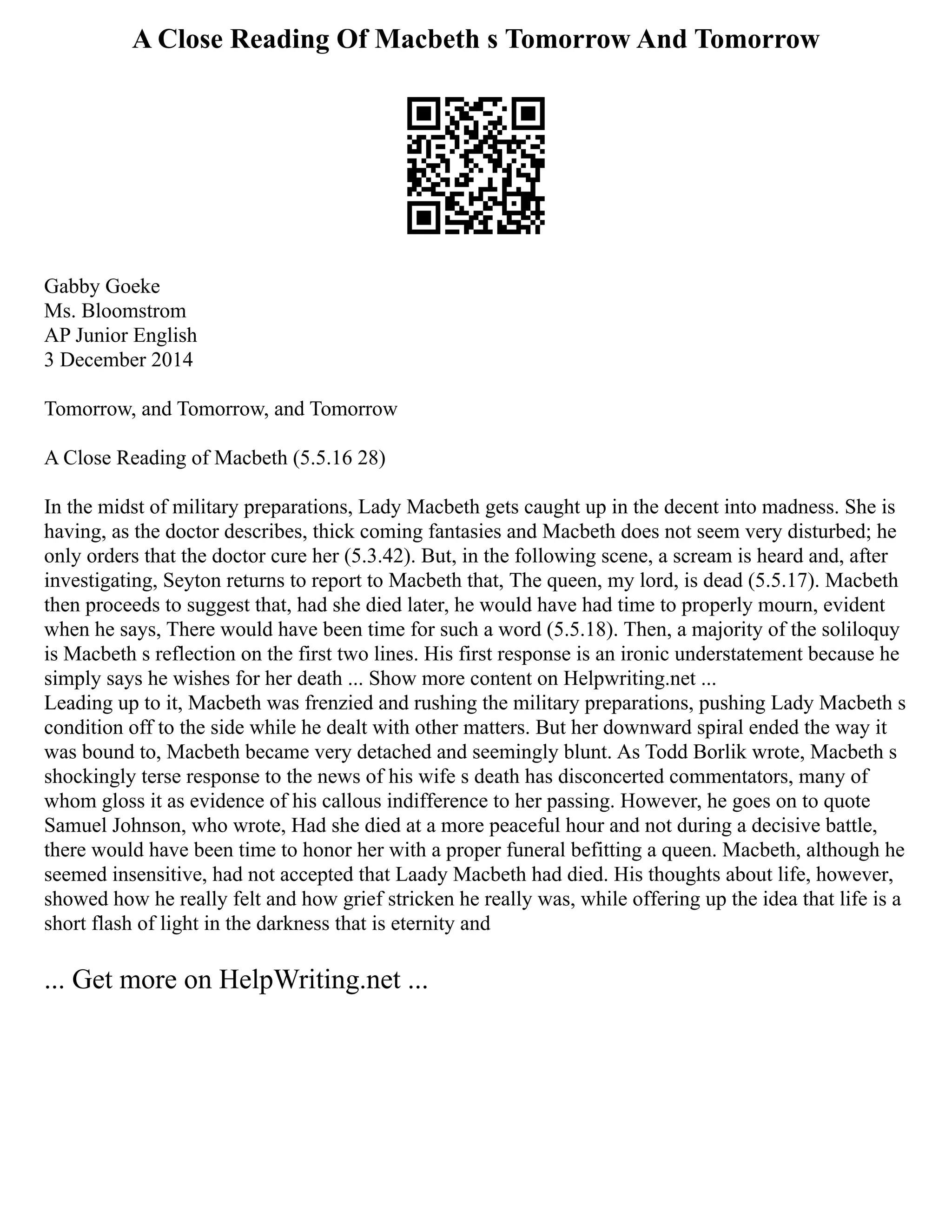 A Close Reading Of Macbeth s Tomorrow And Tomorrow
Gabby Goeke
Ms. Bloomstrom
AP Junior English
3 December 2014
Tomorrow, and Tomorrow, and Tomorrow
A Close Reading of Macbeth (5.5.16 28)
In the midst of military preparations, Lady Macbeth gets caught up in the decent into madness. She is
having, as the doctor describes, thick coming fantasies and Macbeth does not seem very disturbed; he
only orders that the doctor cure her (5.3.42). But, in the following scene, a scream is heard and, after
investigating, Seyton returns to report to Macbeth that, The queen, my lord, is dead (5.5.17). Macbeth
then proceeds to suggest that, had she died later, he would have had time to properly mourn, evident
when he says, There would have been time for such a word (5.5.18). Then, a majority of the soliloquy
is Macbeth s reflection on the first two lines. His first response is an ironic understatement because he
simply says he wishes for her death ... Show more content on Helpwriting.net ...
Leading up to it, Macbeth was frenzied and rushing the military preparations, pushing Lady Macbeth s
condition off to the side while he dealt with other matters. But her downward spiral ended the way it
was bound to, Macbeth became very detached and seemingly blunt. As Todd Borlik wrote, Macbeth s
shockingly terse response to the news of his wife s death has disconcerted commentators, many of
whom gloss it as evidence of his callous indifference to her passing. However, he goes on to quote
Samuel Johnson, who wrote, Had she died at a more peaceful hour and not during a decisive battle,
there would have been time to honor her with a proper funeral befitting a queen. Macbeth, although he
seemed insensitive, had not accepted that Laady Macbeth had died. His thoughts about life, however,
showed how he really felt and how grief stricken he really was, while offering up the idea that life is a
short flash of light in the darkness that is eternity and
... Get more on HelpWriting.net ...
 