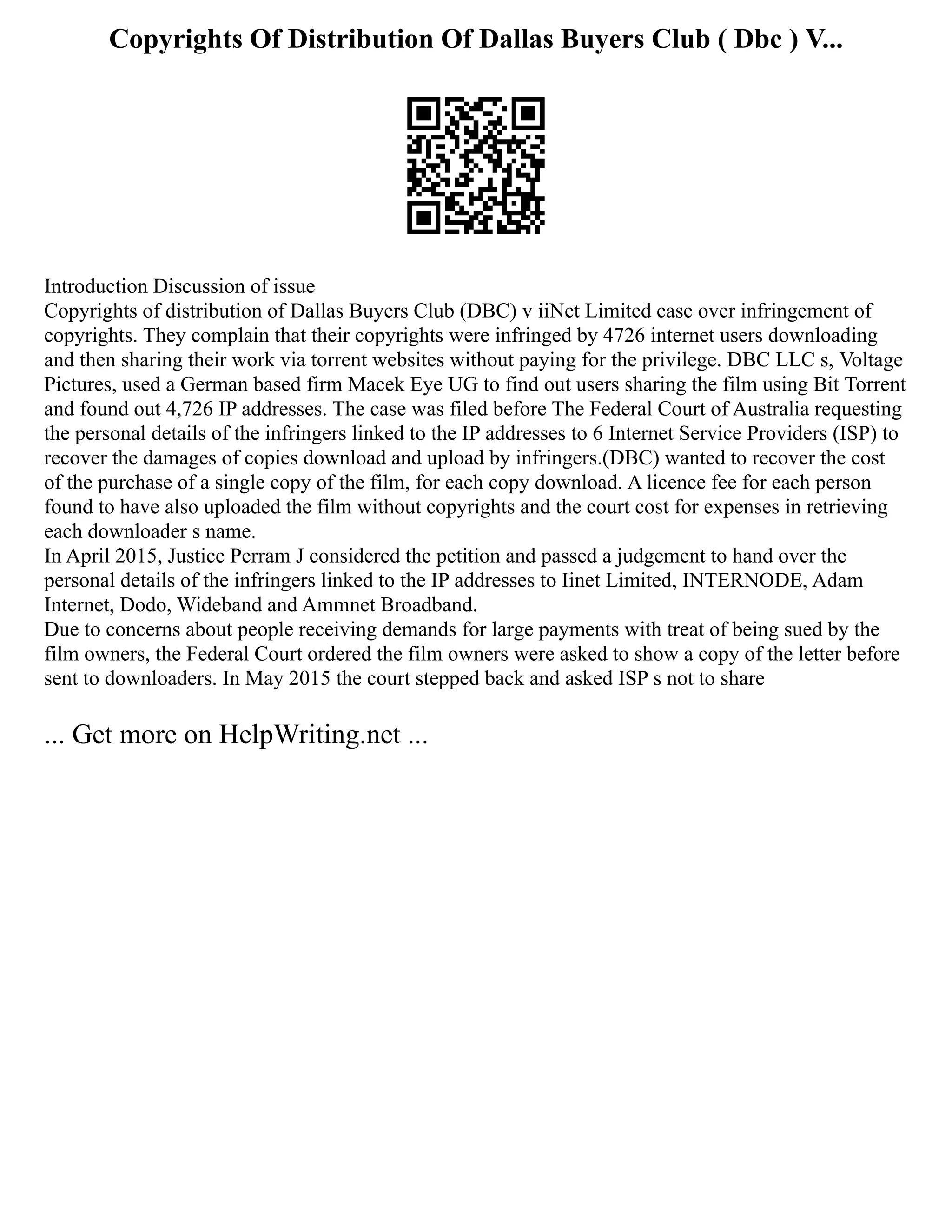 Copyrights Of Distribution Of Dallas Buyers Club ( Dbc ) V...
Introduction Discussion of issue
Copyrights of distribution of Dallas Buyers Club (DBC) v iiNet Limited case over infringement of
copyrights. They complain that their copyrights were infringed by 4726 internet users downloading
and then sharing their work via torrent websites without paying for the privilege. DBC LLC s, Voltage
Pictures, used a German based firm Macek Eye UG to find out users sharing the film using Bit Torrent
and found out 4,726 IP addresses. The case was filed before The Federal Court of Australia requesting
the personal details of the infringers linked to the IP addresses to 6 Internet Service Providers (ISP) to
recover the damages of copies download and upload by infringers.(DBC) wanted to recover the cost
of the purchase of a single copy of the film, for each copy download. A licence fee for each person
found to have also uploaded the film without copyrights and the court cost for expenses in retrieving
each downloader s name.
In April 2015, Justice Perram J considered the petition and passed a judgement to hand over the
personal details of the infringers linked to the IP addresses to Iinet Limited, INTERNODE, Adam
Internet, Dodo, Wideband and Ammnet Broadband.
Due to concerns about people receiving demands for large payments with treat of being sued by the
film owners, the Federal Court ordered the film owners were asked to show a copy of the letter before
sent to downloaders. In May 2015 the court stepped back and asked ISP s not to share
... Get more on HelpWriting.net ...
 