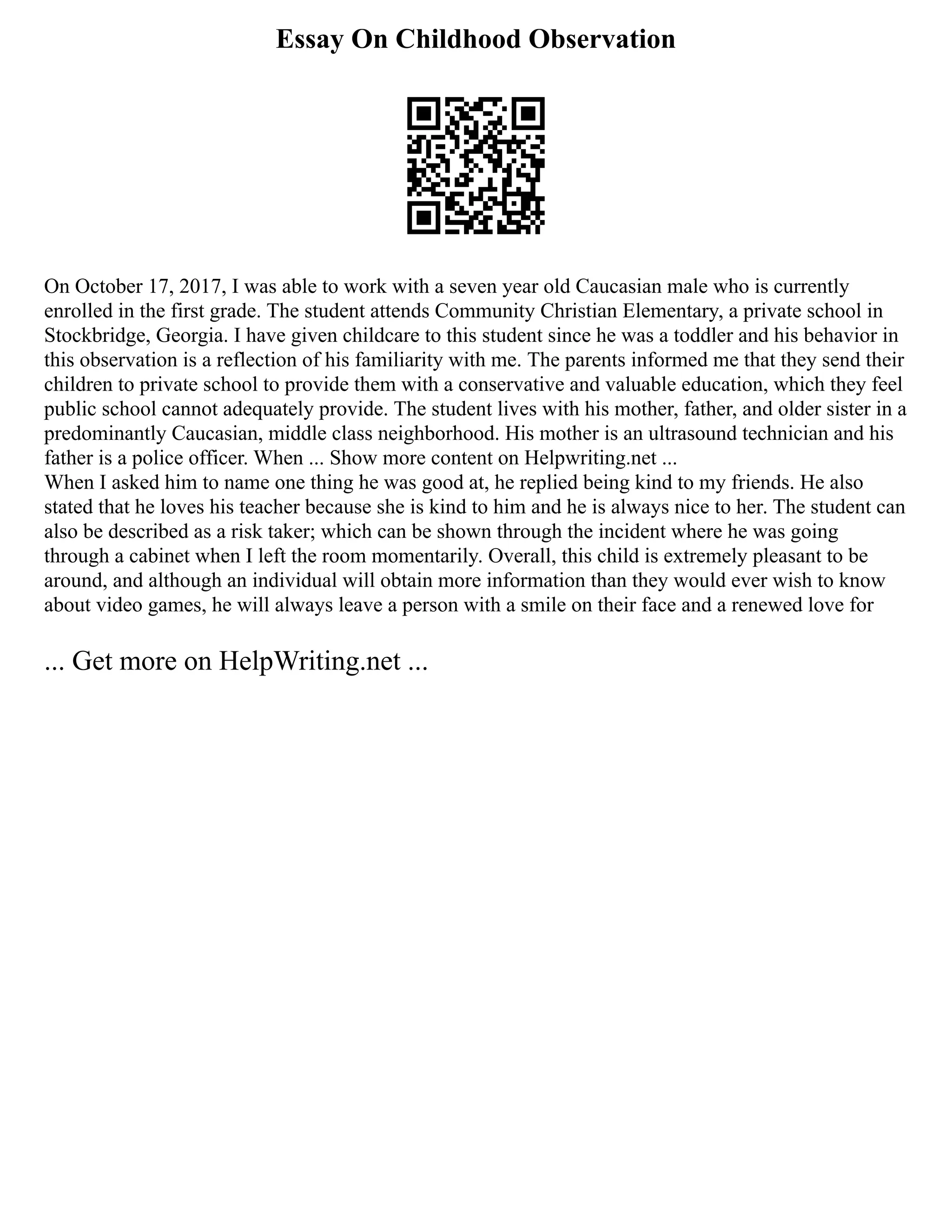 Essay On Childhood Observation
On October 17, 2017, I was able to work with a seven year old Caucasian male who is currently
enrolled in the first grade. The student attends Community Christian Elementary, a private school in
Stockbridge, Georgia. I have given childcare to this student since he was a toddler and his behavior in
this observation is a reflection of his familiarity with me. The parents informed me that they send their
children to private school to provide them with a conservative and valuable education, which they feel
public school cannot adequately provide. The student lives with his mother, father, and older sister in a
predominantly Caucasian, middle class neighborhood. His mother is an ultrasound technician and his
father is a police officer. When ... Show more content on Helpwriting.net ...
When I asked him to name one thing he was good at, he replied being kind to my friends. He also
stated that he loves his teacher because she is kind to him and he is always nice to her. The student can
also be described as a risk taker; which can be shown through the incident where he was going
through a cabinet when I left the room momentarily. Overall, this child is extremely pleasant to be
around, and although an individual will obtain more information than they would ever wish to know
about video games, he will always leave a person with a smile on their face and a renewed love for
... Get more on HelpWriting.net ...
 