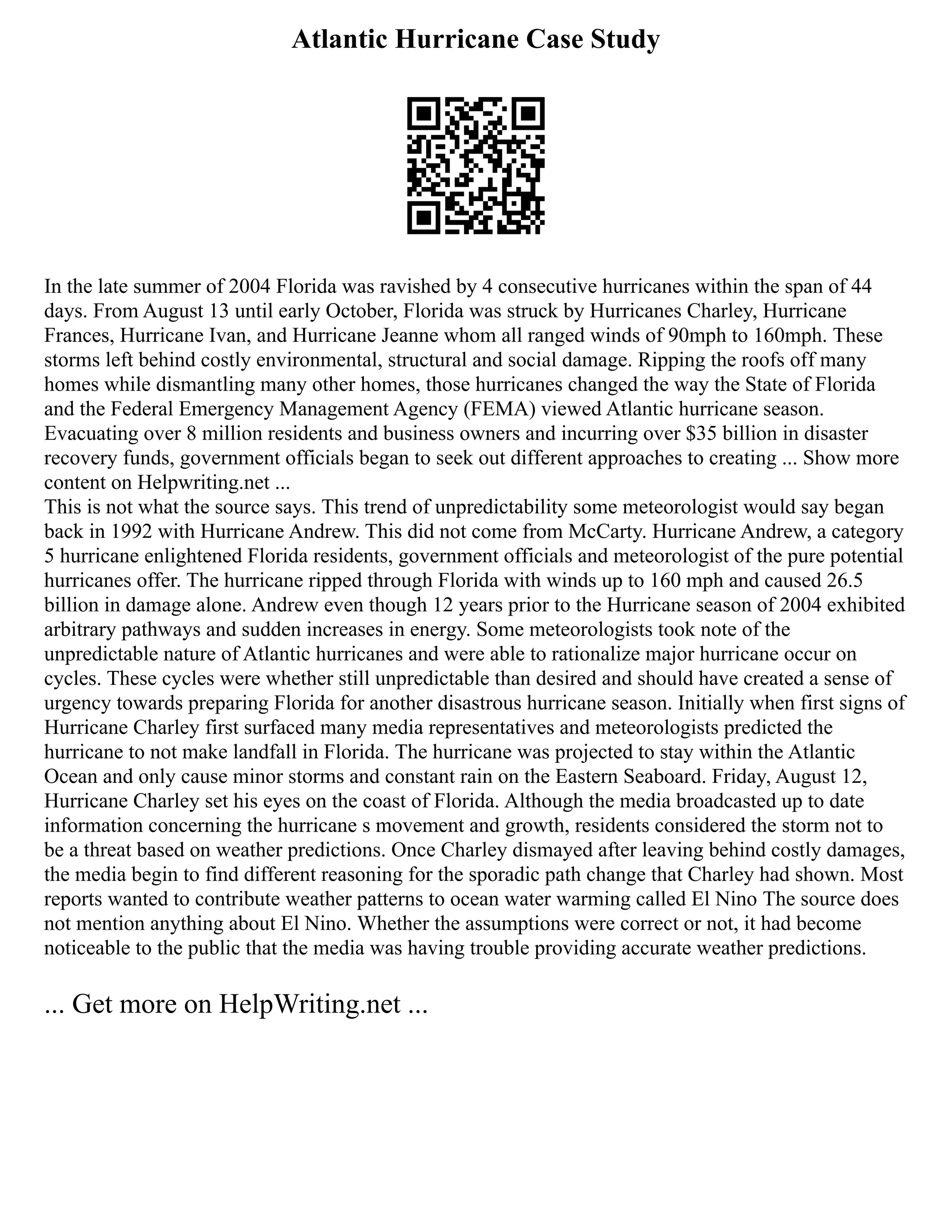 Atlantic Hurricane Case Study
In the late summer of 2004 Florida was ravished by 4 consecutive hurricanes within the span of 44
days. From August 13 until early October, Florida was struck by Hurricanes Charley, Hurricane
Frances, Hurricane Ivan, and Hurricane Jeanne whom all ranged winds of 90mph to 160mph. These
storms left behind costly environmental, structural and social damage. Ripping the roofs off many
homes while dismantling many other homes, those hurricanes changed the way the State of Florida
and the Federal Emergency Management Agency (FEMA) viewed Atlantic hurricane season.
Evacuating over 8 million residents and business owners and incurring over $35 billion in disaster
recovery funds, government officials began to seek out different approaches to creating ... Show more
content on Helpwriting.net ...
This is not what the source says. This trend of unpredictability some meteorologist would say began
back in 1992 with Hurricane Andrew. This did not come from McCarty. Hurricane Andrew, a category
5 hurricane enlightened Florida residents, government officials and meteorologist of the pure potential
hurricanes offer. The hurricane ripped through Florida with winds up to 160 mph and caused 26.5
billion in damage alone. Andrew even though 12 years prior to the Hurricane season of 2004 exhibited
arbitrary pathways and sudden increases in energy. Some meteorologists took note of the
unpredictable nature of Atlantic hurricanes and were able to rationalize major hurricane occur on
cycles. These cycles were whether still unpredictable than desired and should have created a sense of
urgency towards preparing Florida for another disastrous hurricane season. Initially when first signs of
Hurricane Charley first surfaced many media representatives and meteorologists predicted the
hurricane to not make landfall in Florida. The hurricane was projected to stay within the Atlantic
Ocean and only cause minor storms and constant rain on the Eastern Seaboard. Friday, August 12,
Hurricane Charley set his eyes on the coast of Florida. Although the media broadcasted up to date
information concerning the hurricane s movement and growth, residents considered the storm not to
be a threat based on weather predictions. Once Charley dismayed after leaving behind costly damages,
the media begin to find different reasoning for the sporadic path change that Charley had shown. Most
reports wanted to contribute weather patterns to ocean water warming called El Nino The source does
not mention anything about El Nino. Whether the assumptions were correct or not, it had become
noticeable to the public that the media was having trouble providing accurate weather predictions.
... Get more on HelpWriting.net ...
 