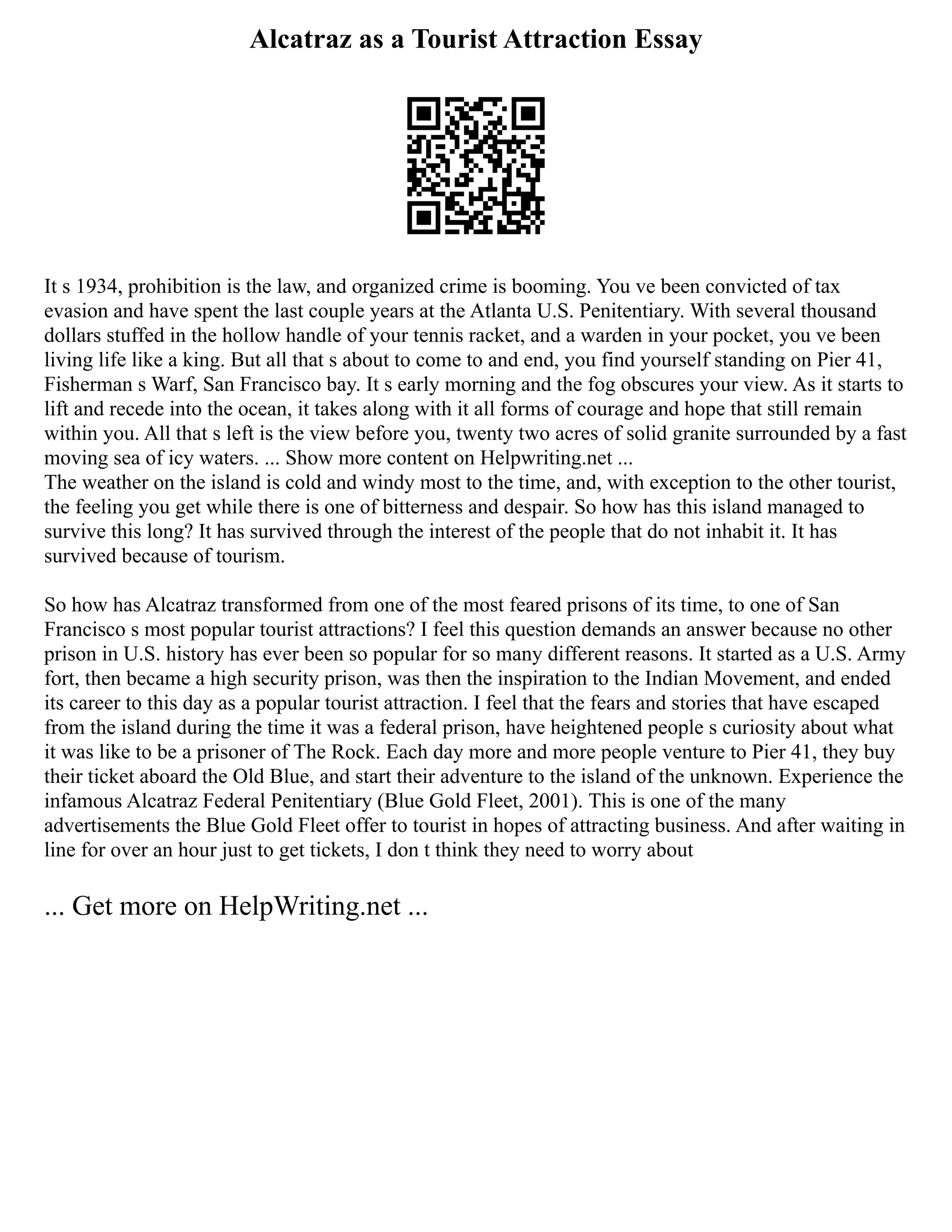 Alcatraz as a Tourist Attraction Essay
It s 1934, prohibition is the law, and organized crime is booming. You ve been convicted of tax
evasion and have spent the last couple years at the Atlanta U.S. Penitentiary. With several thousand
dollars stuffed in the hollow handle of your tennis racket, and a warden in your pocket, you ve been
living life like a king. But all that s about to come to and end, you find yourself standing on Pier 41,
Fisherman s Warf, San Francisco bay. It s early morning and the fog obscures your view. As it starts to
lift and recede into the ocean, it takes along with it all forms of courage and hope that still remain
within you. All that s left is the view before you, twenty two acres of solid granite surrounded by a fast
moving sea of icy waters. ... Show more content on Helpwriting.net ...
The weather on the island is cold and windy most to the time, and, with exception to the other tourist,
the feeling you get while there is one of bitterness and despair. So how has this island managed to
survive this long? It has survived through the interest of the people that do not inhabit it. It has
survived because of tourism.
So how has Alcatraz transformed from one of the most feared prisons of its time, to one of San
Francisco s most popular tourist attractions? I feel this question demands an answer because no other
prison in U.S. history has ever been so popular for so many different reasons. It started as a U.S. Army
fort, then became a high security prison, was then the inspiration to the Indian Movement, and ended
its career to this day as a popular tourist attraction. I feel that the fears and stories that have escaped
from the island during the time it was a federal prison, have heightened people s curiosity about what
it was like to be a prisoner of The Rock. Each day more and more people venture to Pier 41, they buy
their ticket aboard the Old Blue, and start their adventure to the island of the unknown. Experience the
infamous Alcatraz Federal Penitentiary (Blue Gold Fleet, 2001). This is one of the many
advertisements the Blue Gold Fleet offer to tourist in hopes of attracting business. And after waiting in
line for over an hour just to get tickets, I don t think they need to worry about
... Get more on HelpWriting.net ...
 