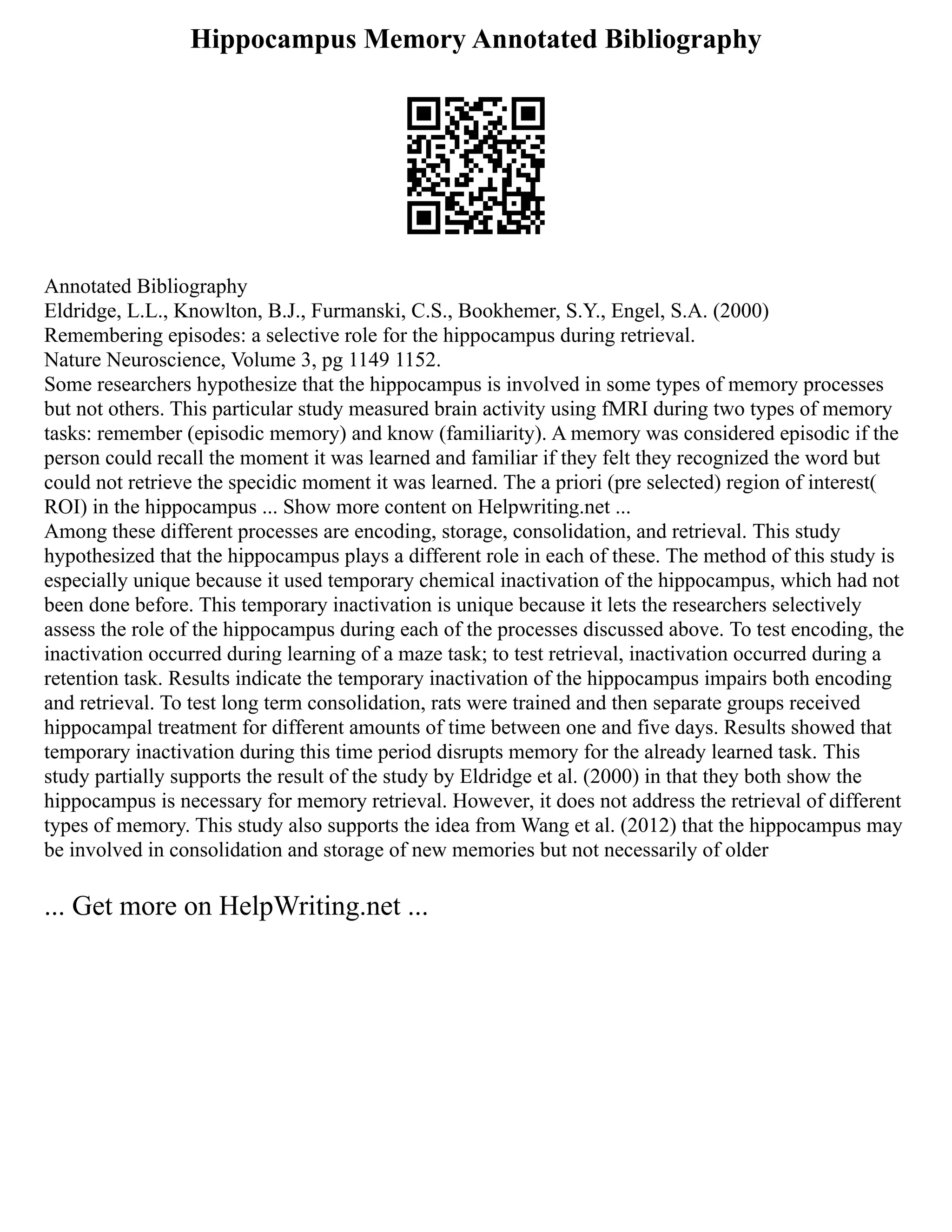 Hippocampus Memory Annotated Bibliography
Annotated Bibliography
Eldridge, L.L., Knowlton, B.J., Furmanski, C.S., Bookhemer, S.Y., Engel, S.A. (2000)
Remembering episodes: a selective role for the hippocampus during retrieval.
Nature Neuroscience, Volume 3, pg 1149 1152.
Some researchers hypothesize that the hippocampus is involved in some types of memory processes
but not others. This particular study measured brain activity using fMRI during two types of memory
tasks: remember (episodic memory) and know (familiarity). A memory was considered episodic if the
person could recall the moment it was learned and familiar if they felt they recognized the word but
could not retrieve the specidic moment it was learned. The a priori (pre selected) region of interest(
ROI) in the hippocampus ... Show more content on Helpwriting.net ...
Among these different processes are encoding, storage, consolidation, and retrieval. This study
hypothesized that the hippocampus plays a different role in each of these. The method of this study is
especially unique because it used temporary chemical inactivation of the hippocampus, which had not
been done before. This temporary inactivation is unique because it lets the researchers selectively
assess the role of the hippocampus during each of the processes discussed above. To test encoding, the
inactivation occurred during learning of a maze task; to test retrieval, inactivation occurred during a
retention task. Results indicate the temporary inactivation of the hippocampus impairs both encoding
and retrieval. To test long term consolidation, rats were trained and then separate groups received
hippocampal treatment for different amounts of time between one and five days. Results showed that
temporary inactivation during this time period disrupts memory for the already learned task. This
study partially supports the result of the study by Eldridge et al. (2000) in that they both show the
hippocampus is necessary for memory retrieval. However, it does not address the retrieval of different
types of memory. This study also supports the idea from Wang et al. (2012) that the hippocampus may
be involved in consolidation and storage of new memories but not necessarily of older
... Get more on HelpWriting.net ...
 