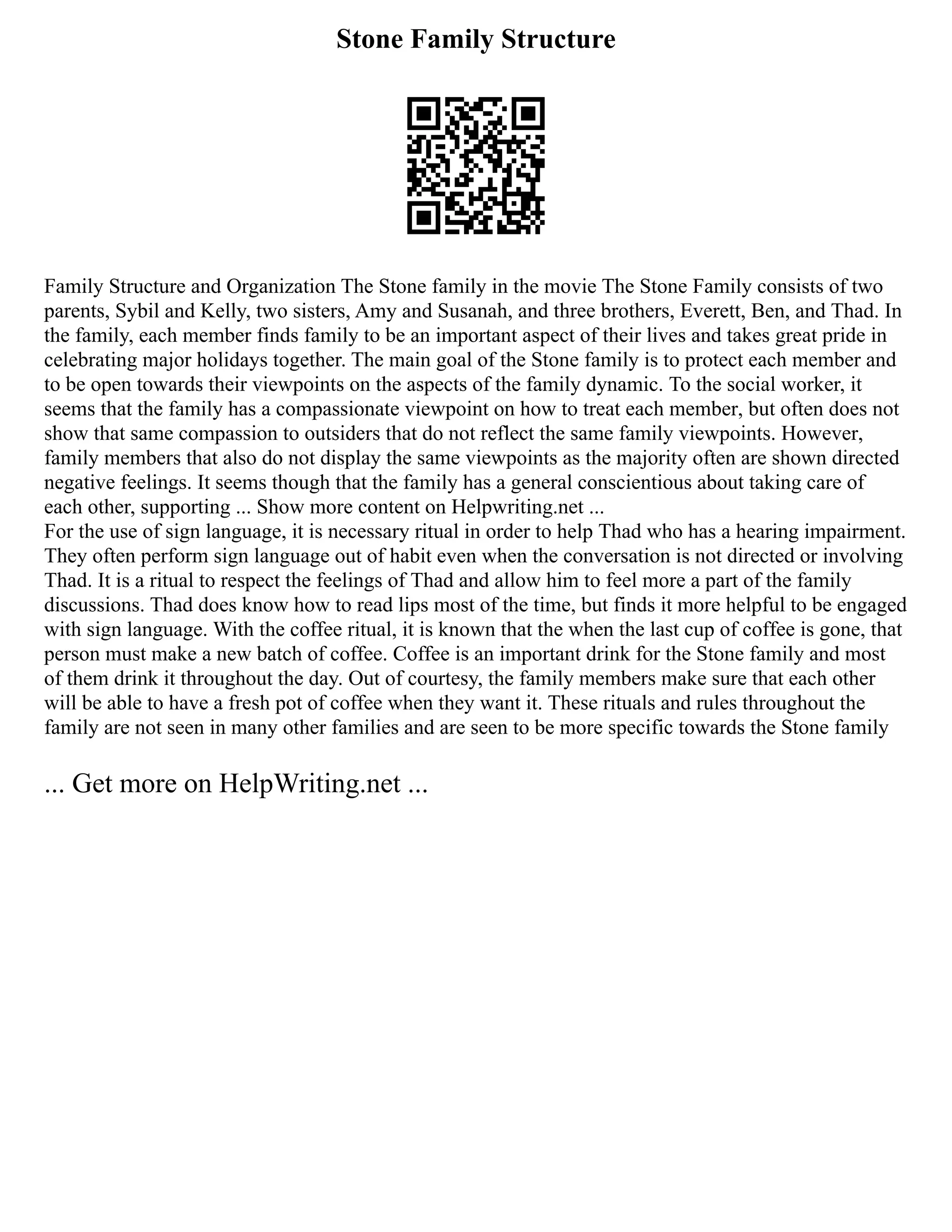 Stone Family Structure
Family Structure and Organization The Stone family in the movie The Stone Family consists of two
parents, Sybil and Kelly, two sisters, Amy and Susanah, and three brothers, Everett, Ben, and Thad. In
the family, each member finds family to be an important aspect of their lives and takes great pride in
celebrating major holidays together. The main goal of the Stone family is to protect each member and
to be open towards their viewpoints on the aspects of the family dynamic. To the social worker, it
seems that the family has a compassionate viewpoint on how to treat each member, but often does not
show that same compassion to outsiders that do not reflect the same family viewpoints. However,
family members that also do not display the same viewpoints as the majority often are shown directed
negative feelings. It seems though that the family has a general conscientious about taking care of
each other, supporting ... Show more content on Helpwriting.net ...
For the use of sign language, it is necessary ritual in order to help Thad who has a hearing impairment.
They often perform sign language out of habit even when the conversation is not directed or involving
Thad. It is a ritual to respect the feelings of Thad and allow him to feel more a part of the family
discussions. Thad does know how to read lips most of the time, but finds it more helpful to be engaged
with sign language. With the coffee ritual, it is known that the when the last cup of coffee is gone, that
person must make a new batch of coffee. Coffee is an important drink for the Stone family and most
of them drink it throughout the day. Out of courtesy, the family members make sure that each other
will be able to have a fresh pot of coffee when they want it. These rituals and rules throughout the
family are not seen in many other families and are seen to be more specific towards the Stone family
... Get more on HelpWriting.net ...
 