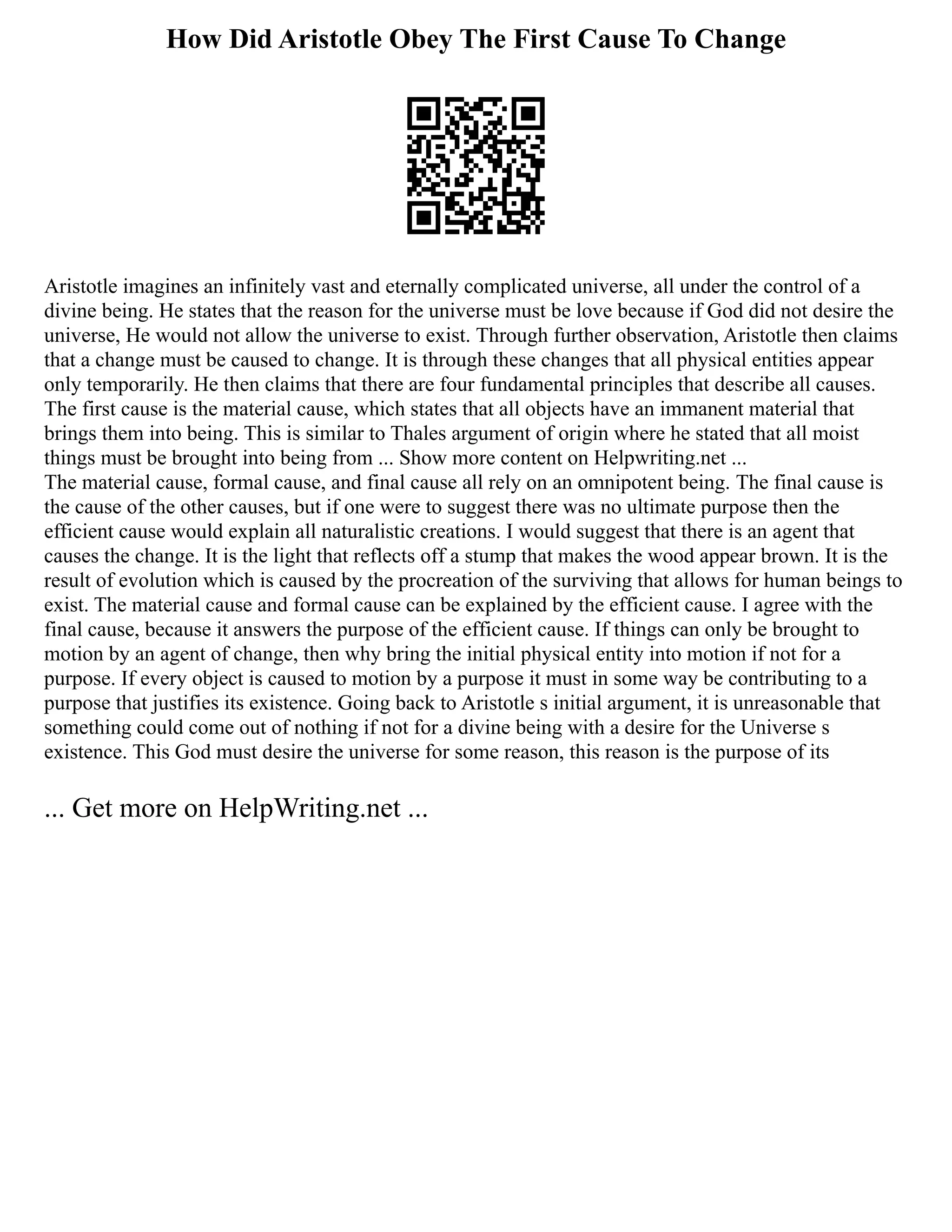 How Did Aristotle Obey The First Cause To Change
Aristotle imagines an infinitely vast and eternally complicated universe, all under the control of a
divine being. He states that the reason for the universe must be love because if God did not desire the
universe, He would not allow the universe to exist. Through further observation, Aristotle then claims
that a change must be caused to change. It is through these changes that all physical entities appear
only temporarily. He then claims that there are four fundamental principles that describe all causes.
The first cause is the material cause, which states that all objects have an immanent material that
brings them into being. This is similar to Thales argument of origin where he stated that all moist
things must be brought into being from ... Show more content on Helpwriting.net ...
The material cause, formal cause, and final cause all rely on an omnipotent being. The final cause is
the cause of the other causes, but if one were to suggest there was no ultimate purpose then the
efficient cause would explain all naturalistic creations. I would suggest that there is an agent that
causes the change. It is the light that reflects off a stump that makes the wood appear brown. It is the
result of evolution which is caused by the procreation of the surviving that allows for human beings to
exist. The material cause and formal cause can be explained by the efficient cause. I agree with the
final cause, because it answers the purpose of the efficient cause. If things can only be brought to
motion by an agent of change, then why bring the initial physical entity into motion if not for a
purpose. If every object is caused to motion by a purpose it must in some way be contributing to a
purpose that justifies its existence. Going back to Aristotle s initial argument, it is unreasonable that
something could come out of nothing if not for a divine being with a desire for the Universe s
existence. This God must desire the universe for some reason, this reason is the purpose of its
... Get more on HelpWriting.net ...
 