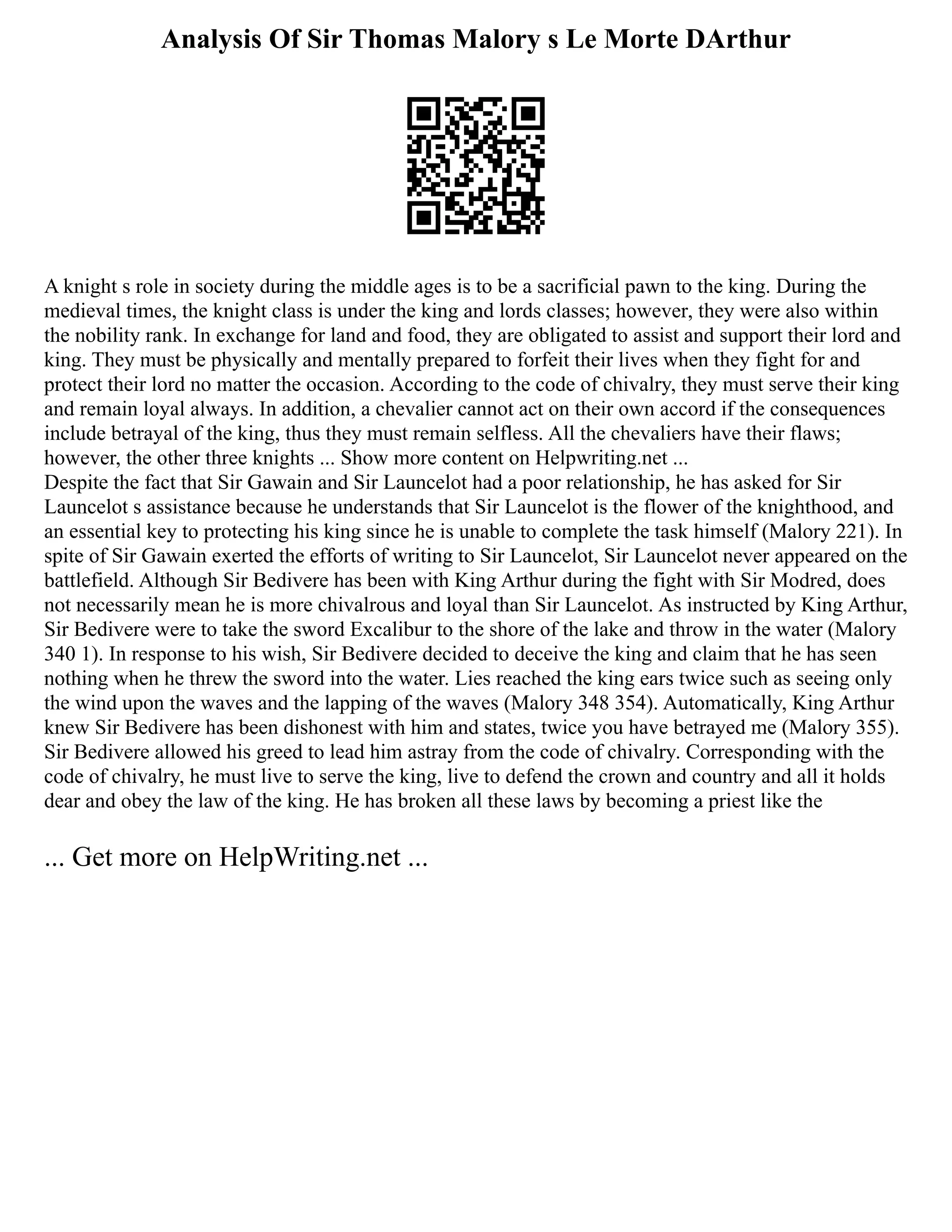 Analysis Of Sir Thomas Malory s Le Morte DArthur
A knight s role in society during the middle ages is to be a sacrificial pawn to the king. During the
medieval times, the knight class is under the king and lords classes; however, they were also within
the nobility rank. In exchange for land and food, they are obligated to assist and support their lord and
king. They must be physically and mentally prepared to forfeit their lives when they fight for and
protect their lord no matter the occasion. According to the code of chivalry, they must serve their king
and remain loyal always. In addition, a chevalier cannot act on their own accord if the consequences
include betrayal of the king, thus they must remain selfless. All the chevaliers have their flaws;
however, the other three knights ... Show more content on Helpwriting.net ...
Despite the fact that Sir Gawain and Sir Launcelot had a poor relationship, he has asked for Sir
Launcelot s assistance because he understands that Sir Launcelot is the flower of the knighthood, and
an essential key to protecting his king since he is unable to complete the task himself (Malory 221). In
spite of Sir Gawain exerted the efforts of writing to Sir Launcelot, Sir Launcelot never appeared on the
battlefield. Although Sir Bedivere has been with King Arthur during the fight with Sir Modred, does
not necessarily mean he is more chivalrous and loyal than Sir Launcelot. As instructed by King Arthur,
Sir Bedivere were to take the sword Excalibur to the shore of the lake and throw in the water (Malory
340 1). In response to his wish, Sir Bedivere decided to deceive the king and claim that he has seen
nothing when he threw the sword into the water. Lies reached the king ears twice such as seeing only
the wind upon the waves and the lapping of the waves (Malory 348 354). Automatically, King Arthur
knew Sir Bedivere has been dishonest with him and states, twice you have betrayed me (Malory 355).
Sir Bedivere allowed his greed to lead him astray from the code of chivalry. Corresponding with the
code of chivalry, he must live to serve the king, live to defend the crown and country and all it holds
dear and obey the law of the king. He has broken all these laws by becoming a priest like the
... Get more on HelpWriting.net ...
 