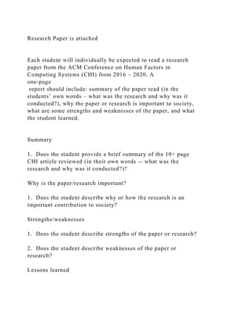 Research Paper is attached
Each student will individually be expected to read a research
paper from the ACM Conference on Human Factors in
Computing Systems (CHI) from 2016 – 2020. A
one-page
report should include: summary of the paper read (in the
students’ own words – what was the research and why was it
conducted?), why the paper or research is important to society,
what are some strengths and weaknesses of the paper, and what
the student learned.
Summary
1. Does the student provide a brief summary of the 10+ page
CHI article reviewed (in their own words -- what was the
research and why was it conducted?)?
Why is the paper/research important?
1. Does the student describe why or how the research is an
important contribution to society?
Strengths/weaknesses
1. Does the student describe strengths of the paper or research?
2. Does the student describe weaknesses of the paper or
research?
Lessons learned
 