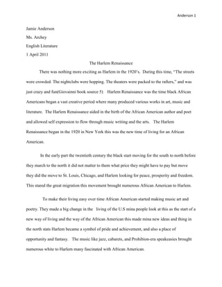 Jamie Anderson<br />Ms. Archey<br />English Literature<br />1 April 2011<br />The Harlem Renaissance<br />There was nothing more exciting as Harlem in the 1920’s.  During this time, “The streets were crowded. The nightclubs were hopping. The theaters were packed to the rafters,” and was just crazy and fun(Giovainni book source 5)    Harlem Renaissance was the time black African Americans began a vast creative period where many produced various works in art, music and literature.  The Harlem Renaissance aided in the birth of the African American author and poet and allowed self expression to flow through music writing and the arts.   The Harlem Renaissance began in the 1920 in New York this was the new time of living for an African American.  <br /> In the early part the twentieth century the black start moving for the south to north before they march to the north it did not matter to them what price they might have to pay but move they did the move to St. Louis, Chicago, and Harlem looking for peace, prosperity and freedom. This stared the great migration this movement brought numerous African American to Harlem.  <br />   To make their living easy over time African American started making music art and poetry. They made a big change in the   living of the U.S mina people look at this as the start of a new way of living and the way of the African American this made mina new ideas and thing in the north stats Harlem became a symbol of pride and achievement, and also a place of opportunity and fantasy.   The music like jazz, cabarets, and Prohibion-era speakeasies brought numerous white to Harlem many fascinated with African American.<br />      There were many factors that led to the Harlem Renaissance over time<br />The end of slaver over time that is one of the many reasons that the Harlem Renaissance came to. The great migration was a another reason why the Harlem Renaissance came so fast to the northern parts of states  it was only a matter of time before African American businesses, church, and other communal organizations moved to Harlem. With the lack of readily available urban transportation discouraged residents from moving to some areas of Harlem.<br />Harlem the Mecca of New Negro<br />“Though it served as a creative stimulus of sorts, this external interest in Harlem represents only one aspect of the period; it also the era of the new Negro” (Harlem Renaissance). The words new Negro comes from epitomize the quest for self-identity and desire to move beyond the stereotypes that remained from the era of slavery. “In 1925, Alain Locke leading African American philosopher and cultural critic polished an important anthology-The New Negro.<br />In the new negro included essays discussing art, music, and literature” (Wills Scott, New Negro).         During the Harlem Renaissance Harlem served as a big important cultural and literary place so a lot of people like the life style that was in Harlem and the places was so much fun and fill with new life thing and sound that made white and black very easy with each other .it help make new jobs and more work for mina people most lei blacks. “During the Harlem renaissance a new and importance and emphasis was give to displaying African American achievements and contributions to American history”. (Harlem Renaissance)<br />The freedom gained through the abolition of slavery gave African American people a new down of creativity. The end of world war1 stared an unprecedented period of black creativity. There was a lot of art and new pictures in the new world of the galleys in Harlem doing the after math of the war mina new faces shoed up after the war and new black art was all over the face of thing like on the side of billings in on the corners of the Harlem stores. The sound off blacks and white together in one place it was making a big thing at the time you saw little art and sound from black be for the war and the war stop a lot of black for filling free even thou they was in the north a lot still did not fill like they was free from the white who help them.<br /> African American were published and laid the foundation for mina more black to pick up more work .This was one the mina thing that help the black grow as a big move mint that put out new thing that they can make work out of like selling their art and music that led to more work for each other like the blacks that cud make music art poetry and books that help make life easier. The black that had the skills but cud not get work in white stores and places if they had skills to make something out of nothing the black with their owned stores was happy to help them with work and other thing they cud do for them.  But there Literature that up lifted African American .Now the work was on for the black’s .Blacks for all walks of life was doing thing to help with each other In Harlem they made books and other thing like poetry in make plays.  Langston Hughes said it best in his poet “Dark Tower”.<br /> We have tomorrow<br />Bright before us<br />Like a flame<br />Yeserday, a night-gone thing <br />A sun-down name.<br />And Dawn Today <br />Broad arch about the road we came<br />We March!<br />Literature that Demonstrate how little they defiant from white .They did not show much defiant for white people with their style of Literature and spelling in their books, songs, and poetry. This is one of the was the black showed how much  saints they had doing the move mint in how they was doing thing that made the white look at the in the same way they look at other white at this time.  The way they did thing and showed their talents was what they considered as high art in the African American way. They had much more to offer to the white in Harlem doing this time prated the black like to make more than just good poetry and books, and grate art, and Literature. The sound and new music the walk in Harlem with was just the thing that was missing from Harlem streets and nightclubs .The black Renaissance begin the jazz age. The Party was on, and Harlem was at the center of what (F.Scott Fitzgerald) come to call “The Jazz Age”. This music was the thing that made people come to the streets and dance and hop around feeling good about the new time that was going on this what all store owner want the more people moved around the more money they make off there drinks and food to make their day.   <br /> <br />   <br />  <br />