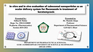 In vitro and in vivo evaluation of cubosomal nanoparticles as an
ocular delivery system for fluconazole in treatment of
keratomycosis
DEPARTMENT OF PHARMACEUTICAL SCIENCES;
GURU JAMBHESHWAR UNIVERSITY OF SCIENCE & TECHNOLOGY
(HISAR-125001)
Presented by:
Sidharth Mehta
Regn. No. 190121220005
M-pharm. (Pharmaceutics)
Session 2019-2021
Presented to:
Dr. Munish Ahuja
Professor
Department of Pharmaceutical Sciences
GJUS&T; Hisar
 