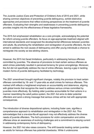 P a g e | 10
The Juvenile Justice (Care and Protection of Children) Acts of 2015 and 2021, while
sharing common objectives of preventing juvenile delinquency, exhibit distinctive
approaches and provisions that reflect evolving perspectives on the treatment of juvenile
offenders. Evaluating their strengths and weaknesses in preventing juvenile delinquency
provides insights into the effectiveness of these legislative frameworks.
The 2015 Act emphasized rehabilitation as a core principle, acknowledging the potential
for reform among juvenile offenders. Its focus on age-appropriate treatment aligned with
international standards and recognized the developmental differences between juveniles
and adults. By prioritizing the rehabilitation and reintegration of juvenile offenders, the Act
aimed to address the root causes of delinquency and offer young individuals a chance to
reintegrate into society as law-abiding citizens.
However, the 2015 Act faced limitations, particularly in addressing heinous offenses
committed by juveniles. The absence of provisions to treat certain serious offenses as
adult crimes potentially resulted in perceived leniency for grave wrongdoings. Moreover,
the Act did not specifically address the rise of online offenses, leaving a gap in tackling
modern forms of juvenile delinquency facilitated by technology.
The 2021 amendment brought significant changes, notably the provision to treat certain
offenses committed by 16- and 17-year-olds as adult crimes for heinous offenses. This
marked shift reflects a heightened emphasis on accountability and deterrence, aligning
with global trends that recognize the need to address serious crimes committed by
juveniles more effectively. By holding older juveniles accountable for their actions in a
manner resembling the adult justice system, the 2021 Act aims to deter potential
offenders and send a strong message that serious crimes will be met with appropriate
consequences.
The introduction of diverse dispositional options, including foster care, signifies a
comprehensive approach to rehabilitation and reintegration in the 2021 Act. This
acknowledges that a one-size-fits-all approach may not effectively address the diverse
needs of juvenile offenders. The Act's provisions for victim compensation and online
offenses show an awareness of evolving challenges and a commitment to staying current
in addressing contemporary forms of delinquency.
However, the 2021 Act also raises concerns. The shift towards treating certain juveniles
as adults for heinous offenses has potential drawbacks. While it underscores
 