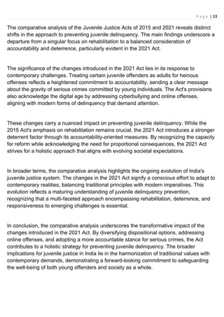 P a g e | 13
The comparative analysis of the Juvenile Justice Acts of 2015 and 2021 reveals distinct
shifts in the approach to preventing juvenile delinquency. The main findings underscore a
departure from a singular focus on rehabilitation to a balanced consideration of
accountability and deterrence, particularly evident in the 2021 Act.
The significance of the changes introduced in the 2021 Act lies in its response to
contemporary challenges. Treating certain juvenile offenders as adults for heinous
offenses reflects a heightened commitment to accountability, sending a clear message
about the gravity of serious crimes committed by young individuals. The Act's provisions
also acknowledge the digital age by addressing cyberbullying and online offenses,
aligning with modern forms of delinquency that demand attention.
These changes carry a nuanced impact on preventing juvenile delinquency. While the
2015 Act's emphasis on rehabilitation remains crucial, the 2021 Act introduces a stronger
deterrent factor through its accountability-oriented measures. By recognizing the capacity
for reform while acknowledging the need for proportional consequences, the 2021 Act
strives for a holistic approach that aligns with evolving societal expectations.
In broader terms, the comparative analysis highlights the ongoing evolution of India's
juvenile justice system. The changes in the 2021 Act signify a conscious effort to adapt to
contemporary realities, balancing traditional principles with modern imperatives. This
evolution reflects a maturing understanding of juvenile delinquency prevention,
recognizing that a multi-faceted approach encompassing rehabilitation, deterrence, and
responsiveness to emerging challenges is essential.
In conclusion, the comparative analysis underscores the transformative impact of the
changes introduced in the 2021 Act. By diversifying dispositional options, addressing
online offenses, and adopting a more accountable stance for serious crimes, the Act
contributes to a holistic strategy for preventing juvenile delinquency. The broader
implications for juvenile justice in India lie in the harmonization of traditional values with
contemporary demands, demonstrating a forward-looking commitment to safeguarding
the well-being of both young offenders and society as a whole.
 