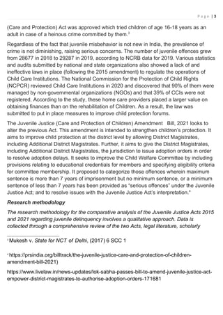 P a g e | 3
(Care and Protection) Act was approved which tried children of age 16-18 years as an
adult in case of a heinous crime committed by them.3
Regardless of the fact that juvenile misbehavior is not new in India, the prevalence of
crime is not diminishing, raising serious concerns. The number of juvenile offences grew
from 28677 in 2018 to 29287 in 2019, according to NCRB data for 2019. Various statistics
and audits submitted by national and state organizations also showed a lack of and
ineffective laws in place (following the 2015 amendment) to regulate the operations of
Child Care Institutions. The National Commission for the Protection of Child Rights
(NCPCR) reviewed Child Care Institutions in 2020 and discovered that 90% of them were
managed by non-governmental organizations (NGOs) and that 39% of CCIs were not
registered. According to the study, these home care providers placed a larger value on
obtaining finances than on the rehabilitation of Children. As a result, the law was
submitted to put in place measures to improve child protection forums.
The Juvenile Justice (Care and Protection of Children) Amendment Bill, 2021 looks to
alter the previous Act. This amendment is intended to strengthen children’s protection. It
aims to improve child protection at the district level by allowing District Magistrates,
including Additional District Magistrates. Further, it aims to give the District Magistrates,
including Additional District Magistrates, the jurisdiction to issue adoption orders in order
to resolve adoption delays. It seeks to improve the Child Welfare Committee by including
provisions relating to educational credentials for members and specifying eligibility criteria
for committee membership. It proposed to categorize those offences wherein maximum
sentence is more than 7 years of imprisonment but no minimum sentence, or a minimum
sentence of less than 7 years has been provided as “serious offences” under the Juvenile
Justice Act; and to resolve issues with the Juvenile Justice Act’s interpretation.4
Research methodology
The research methodology for the comparative analysis of the Juvenile Justice Acts 2015
and 2021 regarding juvenile delinquency involves a qualitative approach. Data is
collected through a comprehensive review of the two Acts, legal literature, scholarly
3
Mukesh v. State for NCT of Delhi, (2017) 6 SCC 1
4
https://prsindia.org/billtrack/the-juvenile-justice-care-and-protection-of-children-
amendment-bill-2021)
https://www.livelaw.in/news-updates/lok-sabha-passes-bill-to-amend-juvenile-justice-act-
empower-district-magistrates-to-authorise-adoption-orders-171681
 