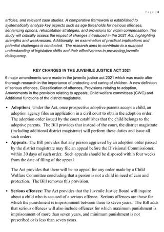 P a g e | 4
articles, and relevant case studies. A comparative framework is established to
systematically analyze key aspects such as age thresholds for heinous offenses,
sentencing options, rehabilitation strategies, and provisions for victim compensation. The
study will critically assess the impact of changes introduced in the 2021 Act, highlighting
strengths and weaknesses. Additionally, an examination of practical implications and
potential challenges is conducted. The research aims to contribute to a nuanced
understanding of legislative shifts and their effectiveness in preventing juvenile
delinquency.
KEY CHANGES IN THE JUVENILE JUSTICE ACT 2021
6 major amendments were made in the juvenile justice act 2021 which was made after
thorough research in the importance of protecting and caring of children. A new definition
of serious offences, Classification of offences, Provisions relating to adoption,
Amendments in the provision relating to appeals, Child welfare committees (CWC) and
Additional functions of the district magistrate.
 Adoption: Under the Act, once prospective adoptive parents accept a child, an
adoption agency files an application in a civil court to obtain the adoption order.
The adoption order issued by the court establishes that the child belongs to the
adoptive parents. The Bill provides that instead of the court, the district magistrate
(including additional district magistrate) will perform these duties and issue all
such orders
 Appeals: The Bill provides that any person aggrieved by an adoption order passed
by the district magistrate may file an appeal before the Divisional Commissioner,
within 30 days of such order. Such appeals should be disposed within four weeks
from the date of filing of the appeal.
The Act provides that there will be no appeal for any order made by a Child
Welfare Committee concluding that a person is not a child in need of care and
protection. The Bill removes this provision.
 Serious offences: The Act provides that the Juvenile Justice Board will inquire
about a child who is accused of a serious offence. Serious offences are those for
which the punishment is imprisonment between three to seven years. The Bill adds
that serious offences will also include offences for which maximum punishment is
imprisonment of more than seven years, and minimum punishment is not
prescribed or is less than seven years.
 