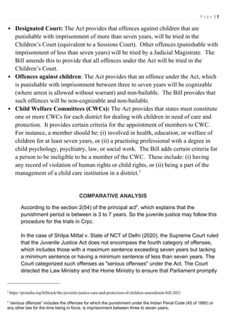 P a g e | 5
 Designated Court: The Act provides that offences against children that are
punishable with imprisonment of more than seven years, will be tried in the
Children’s Court (equivalent to a Sessions Court). Other offences (punishable with
imprisonment of less than seven years) will be tried by a Judicial Magistrate. The
Bill amends this to provide that all offences under the Act will be tried in the
Children’s Court.
 Offences against children: The Act provides that an offence under the Act, which
is punishable with imprisonment between three to seven years will be cognizable
(where arrest is allowed without warrant) and non-bailable. The Bill provides that
such offences will be non-cognizable and non-bailable.
 Child Welfare Committees (CWCs): The Act provides that states must constitute
one or more CWCs for each district for dealing with children in need of care and
protection. It provides certain criteria for the appointment of members to CWC.
For instance, a member should be: (i) involved in health, education, or welfare of
children for at least seven years, or (ii) a practising professional with a degree in
child psychology, psychiatry, law, or social work. The Bill adds certain criteria for
a person to be ineligible to be a member of the CWC. These include: (i) having
any record of violation of human rights or child rights, or (ii) being a part of the
management of a child care institution in a district.5
COMPARATIVE ANALYSIS
According to the section 2(54) of the principal act6
, which explains that the
punishment period is between is 3 to 7 years. So the juvenile justice may follow this
procedure for the trials in Crpc.
In the case of Shilpa Mittal v. State of NCT of Delhi (2020), the Supreme Court ruled
that the Juvenile Justice Act does not encompass the fourth category of offenses,
which includes those with a maximum sentence exceeding seven years but lacking
a minimum sentence or having a minimum sentence of less than seven years. The
Court categorized such offenses as "serious offenses" under the Act. The Court
directed the Law Ministry and the Home Ministry to ensure that Parliament promptly
5
https://prsindia.org/billtrack/the-juvenile-justice-care-and-protection-of-children-amendment-bill-2021
6
“serious offences” includes the offences for which the punishment under the Indian Penal Code (45 of 1860) or
any other law for the time being in force, is imprisonment between three to seven years;
 
