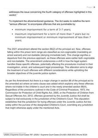 P a g e | 6
addresses the issue concerning the fourth category of offenses highlighted in this
verdict.7
To implement the aforementioned guidance, The Act seeks to redefine the term
“serious offences” to encompass offences that are punishable by:
 minimum imprisonment for a term of 3-7 years;
 maximum imprisonment for a term of more than 7 years but no
minimum imprisonment or minimum imprisonment of less than 7
years.
The 2021 amendment altered the section 86(2) of the principal act. Now, offenses
falling within this prison term range are classified as non-cognizable (mandating an
arrest warrant) and non-bailable (denying immediate bail). This change signifies a
departure from the previous approach, as these offenses were earlier both cognizable
and non-bailable. The amendment underscores a shift in how the legal system
handles these specific offenses, potentially affecting the procedures involved in their
investigation, arrest, and subsequent legal proceedings. This alteration aims to align
the treatment of such offenses with different considerations while upholding the
broader objectives of the juvenile justice system.
As per the Amendment Act there is a major change in section 86 of the principal act to
the amended act where an extra clause was added which explains why these offences
where not triable in the children’s court and in the newly amended section 86(4),
Regardless of the provisions outlined in the Code of Criminal Procedure, 1973, the
Commission for Protection of Child Rights Act, 2005, or the Protection of Children from
Sexual Offences Act, 2012, offenses governed by the Juvenile Justice Act shall be
subject to trial exclusively in the jurisdiction of the Children's Court. This stipulation
establishes that the jurisdiction for trying offenses under the Juvenile Justice Act lies
solely within the purview of the designated Children's Court, overriding any jurisdiction
that might otherwise apply under the mentioned Acts.
7
(2020) 2 Supreme Court Cases 787: (2020) 1 Supreme Court Cases (Cri) 823: 2020 SCC OnLine SC20
 