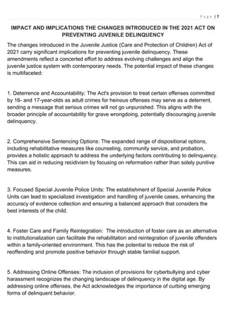 P a g e | 7
IMPACT AND IMPLICATIONS THE CHANGES INTRODUCED IN THE 2021 ACT ON
PREVENTING JUVENILE DELINQUENCY
The changes introduced in the Juvenile Justice (Care and Protection of Children) Act of
2021 carry significant implications for preventing juvenile delinquency. These
amendments reflect a concerted effort to address evolving challenges and align the
juvenile justice system with contemporary needs. The potential impact of these changes
is multifaceted:
1. Deterrence and Accountability: The Act's provision to treat certain offenses committed
by 16- and 17-year-olds as adult crimes for heinous offenses may serve as a deterrent,
sending a message that serious crimes will not go unpunished. This aligns with the
broader principle of accountability for grave wrongdoing, potentially discouraging juvenile
delinquency.
2. Comprehensive Sentencing Options: The expanded range of dispositional options,
including rehabilitative measures like counseling, community service, and probation,
provides a holistic approach to address the underlying factors contributing to delinquency.
This can aid in reducing recidivism by focusing on reformation rather than solely punitive
measures.
3. Focused Special Juvenile Police Units: The establishment of Special Juvenile Police
Units can lead to specialized investigation and handling of juvenile cases, enhancing the
accuracy of evidence collection and ensuring a balanced approach that considers the
best interests of the child.
4. Foster Care and Family Reintegration: The introduction of foster care as an alternative
to institutionalization can facilitate the rehabilitation and reintegration of juvenile offenders
within a family-oriented environment. This has the potential to reduce the risk of
reoffending and promote positive behavior through stable familial support.
5. Addressing Online Offenses: The inclusion of provisions for cyberbullying and cyber
harassment recognizes the changing landscape of delinquency in the digital age. By
addressing online offenses, the Act acknowledges the importance of curbing emerging
forms of delinquent behavior.
 