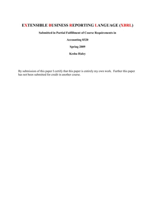EXTENSIBLE BUSINESS REPORTING LANGUAGE (XBRL)
                 Submitted in Partial Fulfillment of Course Requirements in

                                        Accounting 8320

                                          Spring 2009

                                          Kesha Haley




By submission of this paper I certify that this paper is entirely my own work. Further this paper
has not been submitted for credit in another course.
 