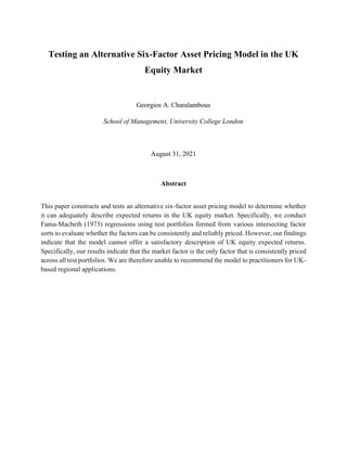 Testing an Alternative Six-Factor Asset Pricing Model in the UK
Equity Market
Georgios A. Charalambous
School of Management, University College London
August 31, 2021
Abstract
This paper constructs and tests an alternative six-factor asset pricing model to determine whether
it can adequately describe expected returns in the UK equity market. Specifically, we conduct
Fama-Macbeth (1973) regressions using test portfolios formed from various intersecting factor
sorts to evaluate whether the factors can be consistently and reliably priced. However, our findings
indicate that the model cannot offer a satisfactory description of UK equity expected returns.
Specifically, our results indicate that the market factor is the only factor that is consistently priced
across all test portfolios. We are therefore unable to recommend the model to practitioners for UK-
based regional applications.
 