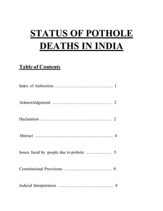 STATUS OF POTHOLE
DEATHS IN INDIA
Table of Contents
Index of Authorities …………………………………... 1
Acknowledgement …………………………………… 2
Declaration …………………………………………… 2
Abstract ……………………………………………….. 4
Issues faced by people due to pothole ……………… 5
Constitutional Provisions ………......………………… 8
Judicial Interpretation …………………………………. 8
 