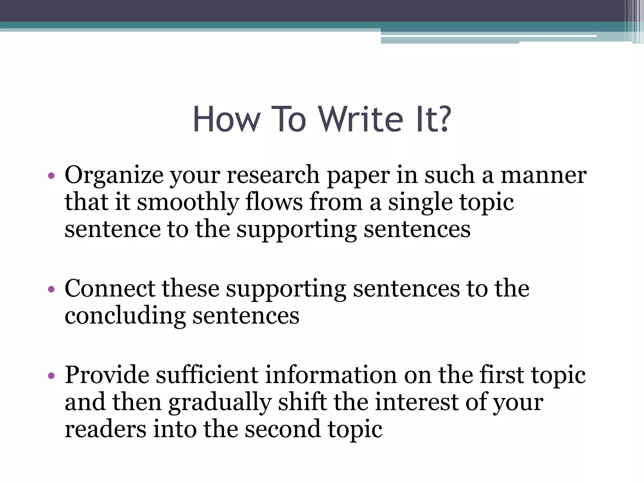 How To Write It?
• Organize your research paper in such a manner
  that it smoothly flows from a single topic
  sentence to the supporting sentences

• Connect these supporting sentences to the
  concluding sentences

• Provide sufficient information on the first topic
  and then gradually shift the interest of your
  readers into the second topic
 