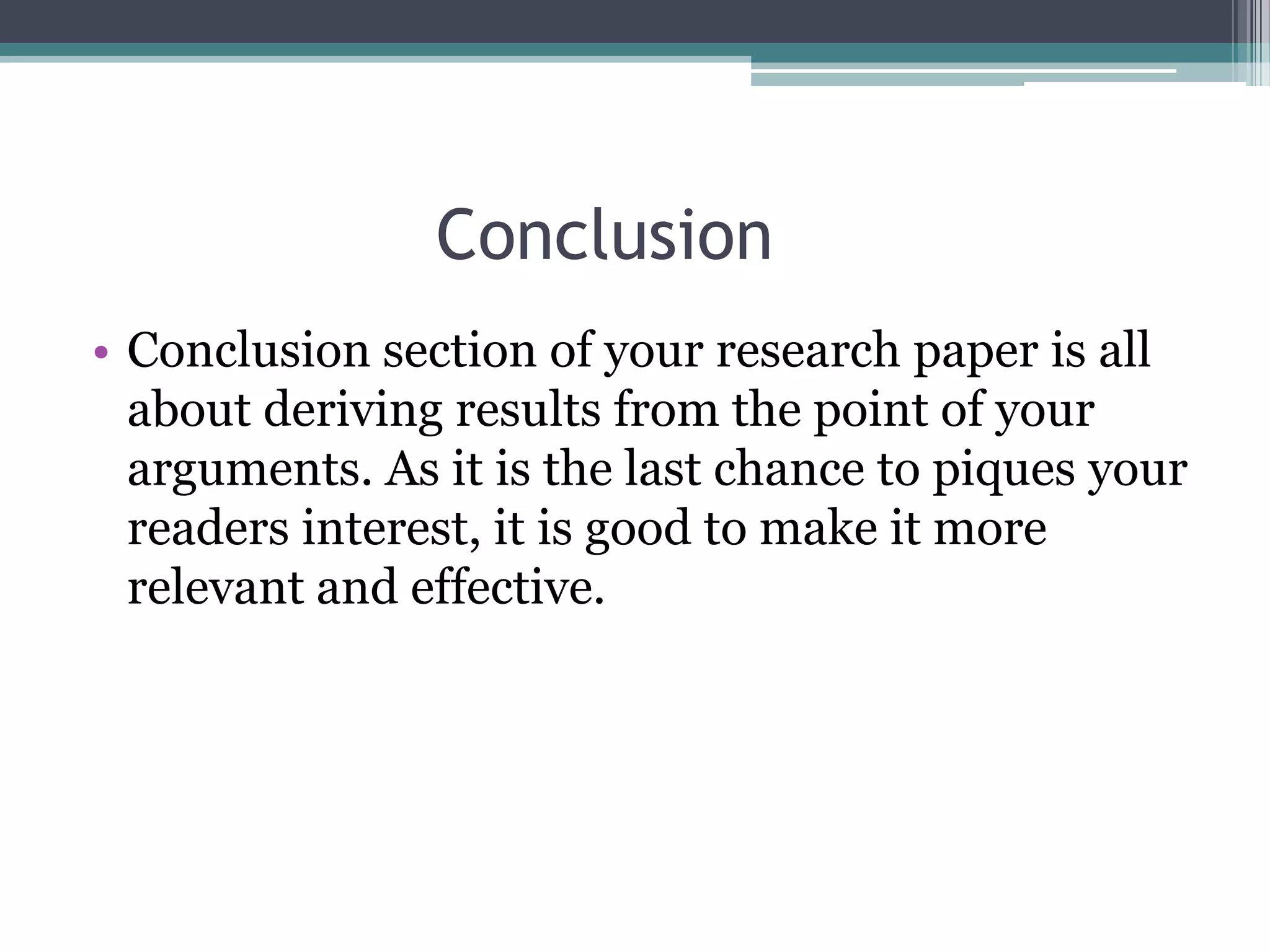 Conclusion
• Conclusion section of your research paper is all
  about deriving results from the point of your
  arguments. As it is the last chance to piques your
  readers interest, it is good to make it more
  relevant and effective.
 
