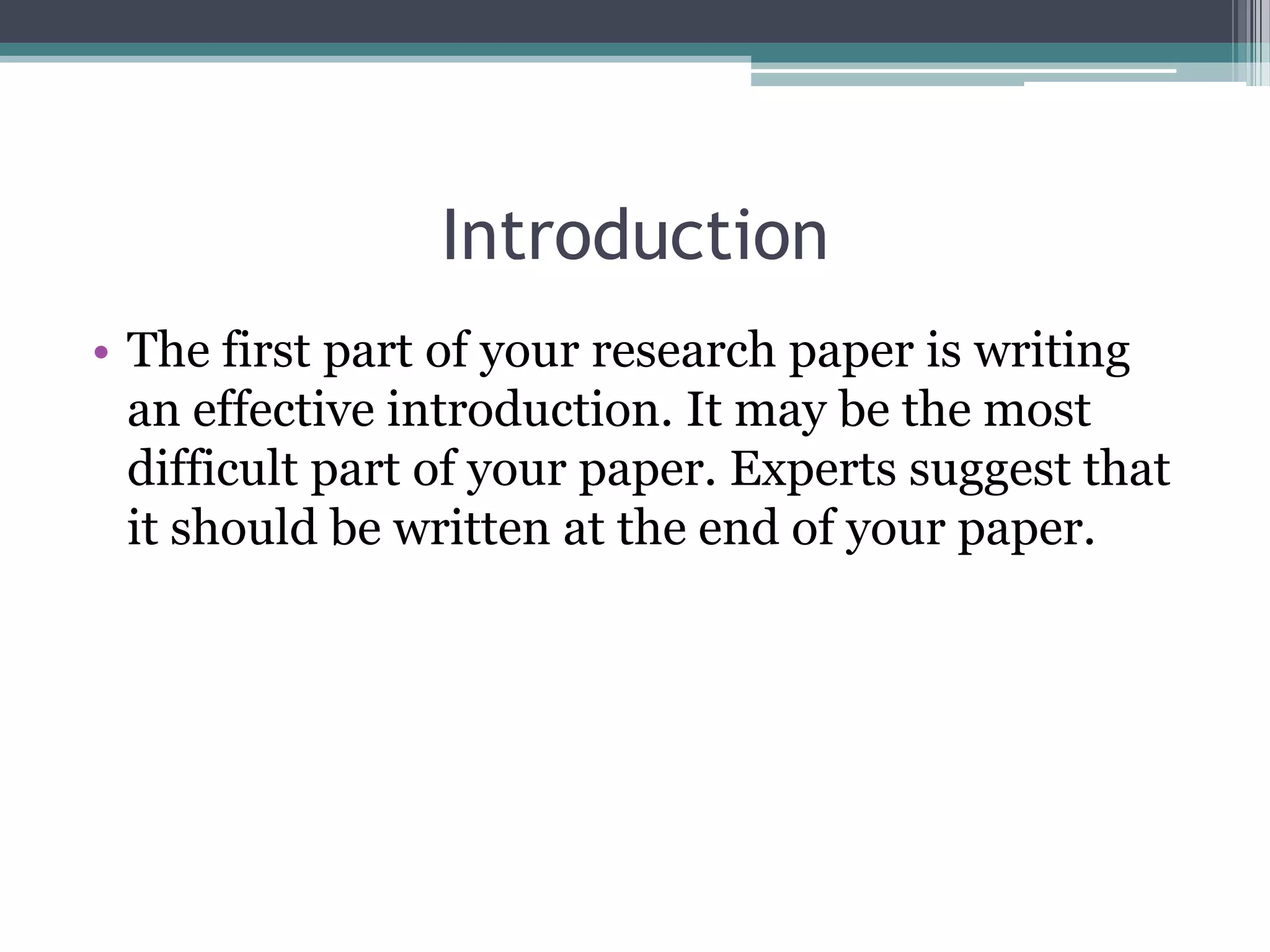 Introduction
• The first part of your research paper is writing
  an effective introduction. It may be the most
  difficult part of your paper. Experts suggest that
  it should be written at the end of your paper.
 