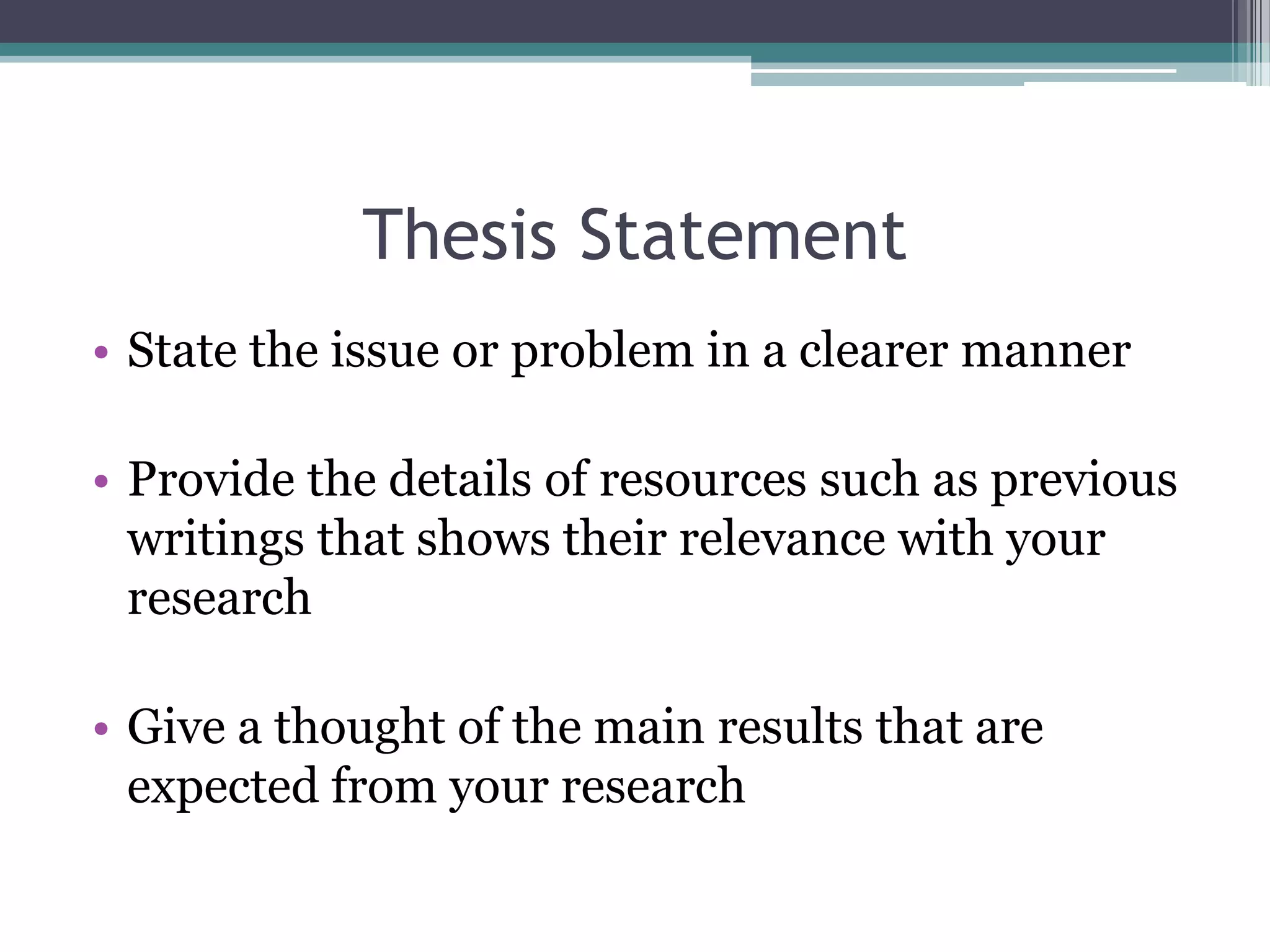 Thesis Statement
• State the issue or problem in a clearer manner

• Provide the details of resources such as previous
  writings that shows their relevance with your
  research

• Give a thought of the main results that are
  expected from your research
 