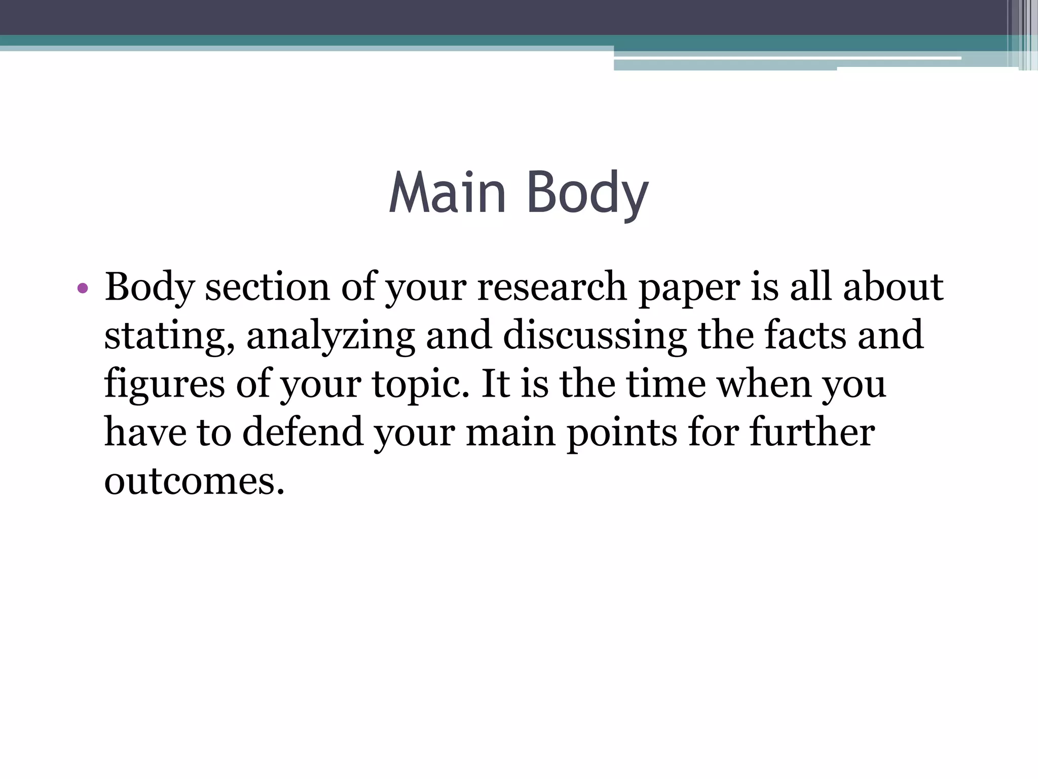Main Body
• Body section of your research paper is all about
  stating, analyzing and discussing the facts and
  figures of your topic. It is the time when you
  have to defend your main points for further
  outcomes.
 