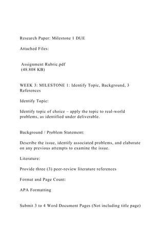 Research Paper: Milestone 1 DUE
Attached Files:
Assignment Rubric.pdf
(48.808 KB)
WEEK 3: MILESTONE 1: Identify Topic, Background, 3
References
Identify Topic:
Identify topic of choice – apply the topic to real-world
problems, as identified under deliverable.
Background / Problem Statement:
Describe the issue, identify associated problems, and elaborate
on any previous attempts to examine the issue.
Literature:
Provide three (3) peer-review literature references
Format and Page Count:
APA Formatting
Submit 3 to 4 Word Document Pages (Not including title page)
 