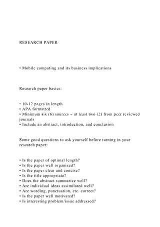 RESEARCH PAPER
• Mobile computing and its business implications
Research paper basics:
• 10-12 pages in length
• APA formatted
• Minimum six (6) sources – at least two (2) from peer reviewed
journals
• Include an abstract, introduction, and conclusion
Some good questions to ask yourself before turning in your
research paper:
• Is the paper of optimal length?
• Is the paper well organized?
• Is the paper clear and concise?
• Is the title appropriate?
• Does the abstract summarize well?
• Are individual ideas assimilated well?
• Are wording, punctuation, etc. correct?
• Is the paper well motivated?
• Is interesting problem/issue addressed?
 