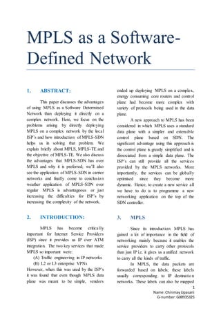 1
Name:ChinmayUpasani
G-number:G00935325
MPLS as a Software-
Defined Network
1. ABSTRACT:
This paper discusses the advantages
of using MPLS as a Software Determined
Network than deploying it directly on a
complex network. Here, we focus on the
problems arising by directly deploying
MPLS on a complex network by the local
ISP’s and how introduction of MPLS-SDN
helps us in solving that problem. We
explain briefly about MPLS, MPLS-TE and
the objective of MPLS-TE. We also discuss
the advantages that MPLS-SDN has over
MPLS and why it is preferred; we’ll also
see the application of MPLS-SDN in carrier
networks and finally come to conclusion
weather application of MPLS-SDN over
regular MPLS is advantageous or just
increasing the difficulties for ISP’s by
increasing the complexity of the network.
2. INTRODUCTION:
MPLS has become critically
important for Internet Service Providers
(ISP) since it provides us IP over ATM
integration. The two key services that made
MPLS so important were:
(A) Traffic engineering in IP networks
(B) L2 or L3 enterprise VPNs
However, when this was used by the ISP’s
it was found that even though MPLS data
plane was meant to be simple, vendors
ended up deploying MPLS on a complex,
energy consuming core routers and control
plane had become more complex with
variety of protocols being used in the data
plane.
A new approach to MPLS has been
considered in which MPLS uses a standard
data plane with a simpler and extensible
control plane based on SDN. The
significant advantage using this approach is
the control plane is greatly simplified and is
dissociated from a simple data plane. The
ISP’s can still provide all the services
provided by the MPLS networks. More
importantly, the services can be globally
optimised since they become more
dynamic. Hence, to create a new service all
we have to do is to programme a new
networking application on the top of the
SDN controller.
3. MPLS
Since its introduction MPLS has
gained a lot of importance in the field of
networking mainly because it enables the
service providers to carry other protocols
than just IP i.e. it gives us a unified network
to carry all the kinds of traffic.
In MPLS, the data packets are
forwarded based on labels; these labels
usually corresponding to IP destination
networks. These labels can also be mapped
 