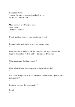 Research Paper
– must be on a company involved in the
TRAVEL INDUSTRY
·
Must include a bibliography of
more than 5
different sources
·
If you quote a source, you must give credit.
·
Do not bullet point the paper, use paragraphs
·
What are the principles of the company or organization in
regards to sustainability and/or being eco-friendly?
·
What practices do they support?
·
What charities do they support and participate in?
·
Are there programs in place to teach – employees, guests, and
community?
·
Do they support the community?
How?
·
 