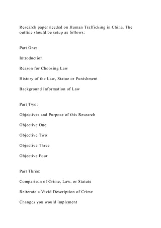 Research paper needed on Human Trafficking in China. The
outline should be setup as follows:
Part One:
Introduction
Reason for Choosing Law
History of the Law, Statue or Punishment
Background Information of Law
Part Two:
Objectives and Purpose of this Research
Objective One
Objective Two
Objective Three
Objective Four
Part Three:
Comparison of Crime, Law, or Statute
Reiterate a Vivid Description of Crime
Changes you would implement
 