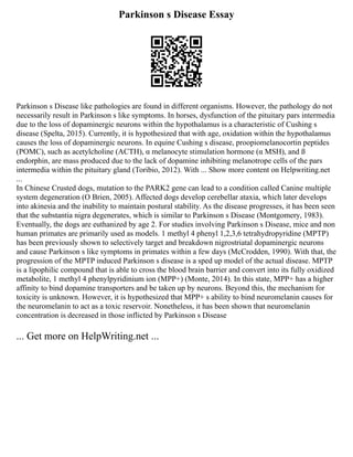 Parkinson s Disease Essay
Parkinson s Disease like pathologies are found in different organisms. However, the pathology do not
necessarily result in Parkinson s like symptoms. In horses, dysfunction of the pituitary pars intermedia
due to the loss of dopaminergic neurons within the hypothalamus is a characteristic of Cushing s
disease (Spelta, 2015). Currently, it is hypothesized that with age, oxidation within the hypothalamus
causes the loss of dopaminergic neurons. In equine Cushing s disease, proopiomelanocortin peptides
(POMC), such as acetylcholine (ACTH), α melanocyte stimulation hormone (α MSH), and ß
endorphin, are mass produced due to the lack of dopamine inhibiting melanotrope cells of the pars
intermedia within the pituitary gland (Toribio, 2012). With ... Show more content on Helpwriting.net
...
In Chinese Crusted dogs, mutation to the PARK2 gene can lead to a condition called Canine multiple
system degeneration (O Brien, 2005). Affected dogs develop cerebellar ataxia, which later develops
into akinesia and the inability to maintain postural stability. As the disease progresses, it has been seen
that the substantia nigra degenerates, which is similar to Parkinson s Disease (Montgomery, 1983).
Eventually, the dogs are euthanized by age 2. For studies involving Parkinson s Disease, mice and non
human primates are primarily used as models. 1 methyl 4 phenyl 1,2,3,6 tetrahydropyridine (MPTP)
has been previously shown to selectively target and breakdown nigrostriatal dopaminergic neurons
and cause Parkinson s like symptoms in primates within a few days (McCrodden, 1990). With that, the
progression of the MPTP induced Parkinson s disease is a sped up model of the actual disease. MPTP
is a lipophilic compound that is able to cross the blood brain barrier and convert into its fully oxidized
metabolite, 1 methyl 4 phenylpyridinium ion (MPP+) (Monte, 2014). In this state, MPP+ has a higher
affinity to bind dopamine transporters and be taken up by neurons. Beyond this, the mechanism for
toxicity is unknown. However, it is hypothesized that MPP+ s ability to bind neuromelanin causes for
the neuromelanin to act as a toxic reservoir. Nonetheless, it has been shown that neuromelanin
concentration is decreased in those inflicted by Parkinson s Disease
... Get more on HelpWriting.net ...
 
