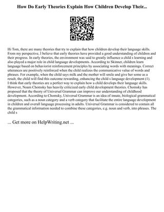 How Do Early Theories Explain How Children Develop Their...
Hi Tom, there are many theories that try to explain that how children develop their language skills.
From my perspective, I believe that early theories have provided a good understanding of children and
their progress. In early theories, the environment was said to greatly influence a child s learning and
also played a major role in child language developments. According to Skinner, children learn
language based on behaviorist reinforcement principles by associating words with meanings. Correct
utterances are positively reinforced when the child realizes the communicative value of words and
phrases. For example, when the child says milk and the mother will smile and give her some as a
result, the child will find this outcome rewarding, enhancing the child s language development (1).
I think that early theories are a perfect way to explain how a child develops their language skills.
However, Noam Chomsky has heavily criticized early child development theories. Chomsky has
proposed that the theory of Universal Grammar can improve our understanding of childhood
development. According to Chomsky, Universal Grammar is an idea of innate, biological grammatical
categories, such as a noun category and a verb category that facilitate the entire language development
in children and overall language processing in adults. Universal Grammar is considered to contain all
the grammatical information needed to combine these categories, e.g. noun and verb, into phrases. The
child s
... Get more on HelpWriting.net ...
 