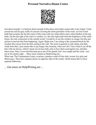 Personal Narrative-Damn Center
Just about enough. I ve had just about enough of this place and simply cannot take it any longer. I look
around me and see gray walls of concrete covering the entire perimeter of the room. An iron wired
bunk bed occupies the far left corner of the room with one white pillow and a white blanket on the top
bunk. On the top right of the wall is a window. It s the only light aside from the brightness of the white
linens; the only connection to the outside world. I would try to use the window to escape, but they put
up bars to prevent that from happening. Again. Right now, I am sitting at the cemented bench by the
wooden door across from the bed, staring at the wall. The room in general is cold, damp, and dark.
Aside from that, I just cannot take it any longer, but, honestly, what can I do? I have tried to cut off the
bars with my knives, which I snuck out of mess hall, only to have them used against me, and then
taken away. Once I even tried dressing up as one of the guards, but I was caught and the result...was
not at all a pretty sight. ... Show more content on Helpwriting.net ...
What crap. The Containment Center, or prison, contains a total of forty kids, twenty five girls and
fifteen guys. They have separate dorms on opposite sides of the center, which means that we have
separate bathrooms.
... Get more on HelpWriting.net ...
 