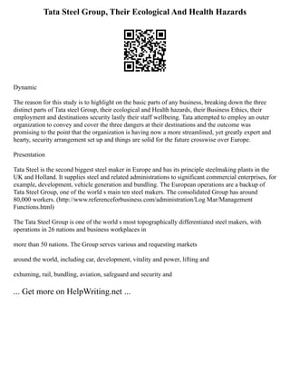 Tata Steel Group, Their Ecological And Health Hazards
Dynamic
The reason for this study is to highlight on the basic parts of any business, breaking down the three
distinct parts of Tata steel Group, their ecological and Health hazards, their Business Ethics, their
employment and destinations security lastly their staff wellbeing. Tata attempted to employ an outer
organization to convey and cover the three dangers at their destinations and the outcome was
promising to the point that the organization is having now a more streamlined, yet greatly expert and
hearty, security arrangement set up and things are solid for the future crosswise over Europe.
Presentation
Tata Steel is the second biggest steel maker in Europe and has its principle steelmaking plants in the
UK and Holland. It supplies steel and related administrations to significant commercial enterprises, for
example, development, vehicle generation and bundling. The European operations are a backup of
Tata Steel Group, one of the world s main ten steel makers. The consolidated Group has around
80,000 workers. (http://www.referenceforbusiness.com/administration/Log Mar/Management
Functions.html)
The Tata Steel Group is one of the world s most topographically differentiated steel makers, with
operations in 26 nations and business workplaces in
more than 50 nations. The Group serves various and requesting markets
around the world, including car, development, vitality and power, lifting and
exhuming, rail, bundling, aviation, safeguard and security and
... Get more on HelpWriting.net ...
 