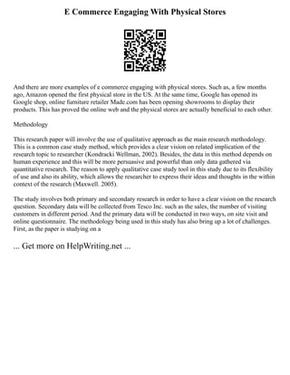 E Commerce Engaging With Physical Stores
And there are more examples of e commerce engaging with physical stores. Such as, a few months
ago, Amazon opened the first physical store in the US. At the same time, Google has opened its
Google shop, online furniture retailer Made.com has been opening showrooms to display their
products. This has proved the online web and the physical stores are actually beneficial to each other.
Methodology
This research paper will involve the use of qualitative approach as the main research methodology.
This is a common case study method, which provides a clear vision on related implication of the
research topic to researcher (Kondracki Wellman, 2002). Besides, the data in this method depends on
human experience and this will be more persuasive and powerful than only data gathered via
quantitative research. The reason to apply qualitative case study tool in this study due to its flexibility
of use and also its ability, which allows the researcher to express their ideas and thoughts in the within
context of the research (Maxwell. 2005).
The study involves both primary and secondary research in order to have a clear vision on the research
question. Secondary data will be collected from Tesco Inc. such as the sales, the number of visiting
customers in different period. And the primary data will be conducted in two ways, on site visit and
online questionnaire. The methodology being used in this study has also bring up a lot of challenges.
First, as the paper is studying on a
... Get more on HelpWriting.net ...
 