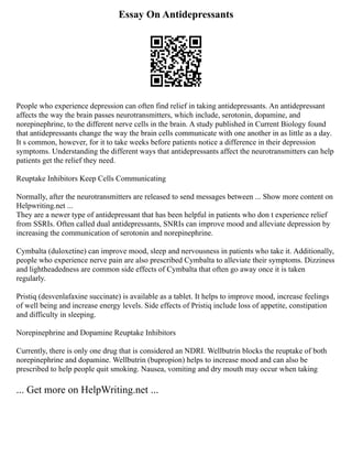 Essay On Antidepressants
People who experience depression can often find relief in taking antidepressants. An antidepressant
affects the way the brain passes neurotransmitters, which include, serotonin, dopamine, and
norepinephrine, to the different nerve cells in the brain. A study published in Current Biology found
that antidepressants change the way the brain cells communicate with one another in as little as a day.
It s common, however, for it to take weeks before patients notice a difference in their depression
symptoms. Understanding the different ways that antidepressants affect the neurotransmitters can help
patients get the relief they need.
Reuptake Inhibitors Keep Cells Communicating
Normally, after the neurotransmitters are released to send messages between ... Show more content on
Helpwriting.net ...
They are a newer type of antidepressant that has been helpful in patients who don t experience relief
from SSRIs. Often called dual antidepressants, SNRIs can improve mood and alleviate depression by
increasing the communication of serotonin and norepinephrine.
Cymbalta (duloxetine) can improve mood, sleep and nervousness in patients who take it. Additionally,
people who experience nerve pain are also prescribed Cymbalta to alleviate their symptoms. Dizziness
and lightheadedness are common side effects of Cymbalta that often go away once it is taken
regularly.
Pristiq (desvenlafaxine succinate) is available as a tablet. It helps to improve mood, increase feelings
of well being and increase energy levels. Side effects of Pristiq include loss of appetite, constipation
and difficulty in sleeping.
Norepinephrine and Dopamine Reuptake Inhibitors
Currently, there is only one drug that is considered an NDRI. Wellbutrin blocks the reuptake of both
norepinephrine and dopamine. Wellbutrin (bupropion) helps to increase mood and can also be
prescribed to help people quit smoking. Nausea, vomiting and dry mouth may occur when taking
... Get more on HelpWriting.net ...
 